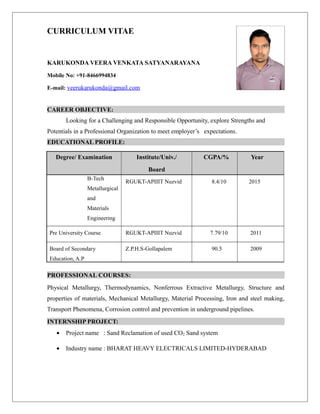 CURRICULUM VITAE
KARUKONDA VEERA VENKATA SATYANARAYANA
Mobile No: +91-8466994834
E-mail: veerukarukonda@gmail.com
CAREER OBJECTIVE:
Looking for a Challenging and Responsible Opportunity, explore Strengths and
Potentials in a Professional Organization to meet employer’s expectations.
EDUCATIONAL PROFILE:
Degree/ Examination Institute/Univ./
Board
CGPA/% Year
B-Tech
Metallurgical
and
Materials
Engineering
RGUKT-APIIIT Nuzvid 8.4/10 2015
Pre University Course RGUKT-APIIIT Nuzvid 7.79/10 2011
Board of Secondary
Education, A.P
Z.P.H.S-Gollapalem 90.5 2009
PROFESSIONAL COURSES:
Physical Metallurgy, Thermodynamics, Nonferrous Extractive Metallurgy, Structure and
properties of materials, Mechanical Metallurgy, Material Processing, Iron and steel making,
Transport Phenomena, Corrosion control and prevention in underground pipelines.
INTERNSHIP PROJECT:
• Project name : Sand Reclamation of used CO2 Sand system
• Industry name : BHARAT HEAVY ELECTRICALS LIMITED-HYDERABAD
 
