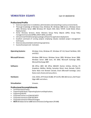 VENKATESH EGANTI Cell +91-9640038150
Professional Profile
• Extensive experience ininstallation,administrationandnetworkinginvariousenvironments.
• Thorough knowledge of Windows Vista; Windows XP; Windows 2000 Server; Windows Server
2003; Windows Server 2008; Windows NT; Novell; DOS; OS/2; TCP/IP; Install Shield; Ghost;
DeployCenter.
• Active Directory Services; Active Directory Group Policy Objects (GPO); Group Policy
managementConsole(GPMC);DHCP;WINS;and DNS.
• UtilizedInstall ShieldScriptingtopackage software forapplicationdeployment.
• Excellent command of running projects employing industry standard project management
techniques.
• Extensive documentationandtrainingexperience.
• Successful projectand motivator.
Operating Systems: Windows Vista; Windows XP; Windows NT 4.0; Novell NetWare; DOS
and OS/2.
Microsoft Servers: Windows 2000 Server; Windows Server 2003; Windows Server 2008;
Windows Server 2008 Core; AD 2003; Microsoft Exchange 2003;
MicrosoftExchange 2007.
Software: MS Office 2007; MS Office 2003/XP; Norton Utilities; WinFax; PC
Anywhere; McAfee; WinZip; Symantec Ghost; Heat; Remedy 7.0/6.0;
Dame Ware mini Remote Console; Email (Microsoft Exchange, Lotus
Notesmail);Oracle andmanyothers.
Hardware: Intel, 3COm, HP Proliant DL380, HP mL570, IBM x86 Servers, Dell Power
Edge m805 and others.
Virtualization: Vmware.
Professional Accomplishments
• Certifitedethical hacker
• SupportingWindows7OperatingSystemandApplications.
• SupportingIDS/IPS
• Corporate trained onCCNA SECURTIY
• Corporate trainedonCCNPSECURITY
• Corporate trainedonVPN technologies
• MCTS WindowsServer2008 Active DirectoryConfiguration(70-640)
 