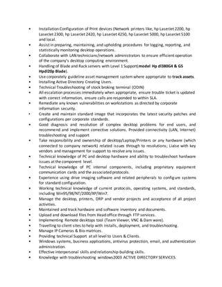 • Installation Configuration of Print devices (Network printers like, hp LaserJet 2200, hp
LaserJet 2300, hp LaserJet 2420, hp LaserJet 4250, hp LaserJet 5000, hp LaserJet 5100
and local.
• Assist in preparing, maintaining, and upholding procedures for logging, reporting, and
statistically monitoring desktop operations.
• Collaborate with LAN technicians/network administrators to ensure efficient operation
of the company's desktop computing environment.
• Handling of Blade and Rack servers with Level 1 Support(model Hp dl380G4 & G5
Hpdl20p Blade).
• Use corporately guideline asset management systemwhere appropriate to track assets.
• Installing Active Directory Creating Users.
• Technical Troubleshooting of stock broking terminal (ODIN)
• All escalation processes immediately when appropriate, ensure trouble ticket is updated
with correct information, ensure calls are responded to within SLA.
• Remediate any known vulnerabilities on workstations as directed by corporate
information security.
• Create and maintain standard image that incorporates the latest security patches and
configurations per corporate standards.
• Good diagnosis and resolution of complex desktop problems for end users, and
recommend and implement corrective solutions. Provided connectivity (LAN, Internet)
troubleshooting and support
• Take responsibility and ownership of desktop/Laptop/Printers or any hardware (which
connected to company network) related issues through to resolutions; Liaise with key
vendors and management for support to resolve any issues.
• Technical knowledge of PC and desktop hardware and ability to troubleshoot hardware
issues at the component level.
• Technical knowledge of PC internal components, including proprietary equipment
communication cards and the associated protocols.
• Experience using drive imaging software and related peripherals to configure systems
for standard configuration.
• Working technical knowledge of current protocols, operating systems, and standards,
including Win95/98/NT/2000/XP/Win7.
• Manage the desktop, printers, DRP and vendor projects and acceptance of all project
activities.
• Maintained and track hardware and software inventory and documents.
• Upload and download files from Head office through FTP services.
• Implementing Remote desktops tool (Team Viewer, VNC & Dam ware).
• Travelling to client sites to help with installs, deployment, and troubleshooting.
• Manage IP Cameras & Bio-matrices.
• Providing technical Support at all level to Users & Clients.
• Windows systems, business applications, antivirus protection, email, and authentication
administration.
• Effective interpersonal skills and relationship-building skills.
• Knowledge with troubleshooting windows2003 ACTIVE DIRECTORY SERVICES.
 