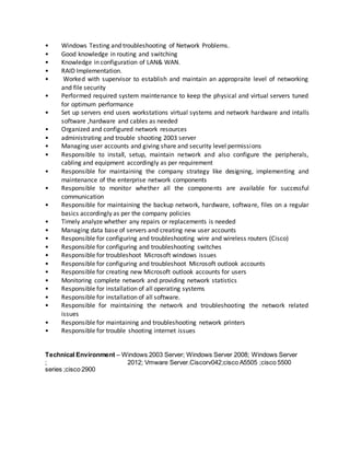 • Windows Testing and troubleshooting of Network Problems.
• Good knowledge in routing and switching
• Knowledge in configuration of LAN& WAN.
• RAID Implementation.
• Worked with supervisor to establish and maintain an appropraite level of networking
and file security
• Performed required system maintenance to keep the physical and virtual servers tuned
for optimum performance
• Set up servers end users workstations virtual systems and network hardware and intalls
software ,hardware and cables as needed
• Organized and configured network resources
• administrating and trouble shooting 2003 server
• Managing user accounts and giving share and security level permissions
• Responsible to install, setup, maintain network and also configure the peripherals,
cabling and equipment accordingly as per requirement
• Responsible for maintaining the company strategy like designing, implementing and
maintenance of the enterprise network components
• Responsible to monitor whether all the components are available for successful
communication
• Responsible for maintaining the backup network, hardware, software, files on a regular
basics accordingly as per the company policies
• Timely analyze whether any repairs or replacements is needed
• Managing data base of servers and creating new user accounts
• Responsible for configuring and troubleshooting wire and wireless routers (Cisco)
• Responsible for configuring and troubleshooting switches
• Responsible for troubleshoot Microsoft windows issues
• Responsible for configuring and troubleshoot Microsoft outlook accounts
• Responsible for creating new Microsoft outlook accounts for users
• Monitoring complete network and providing network statistics
• Responsible for installation of all operating systems
• Responsible for installation of all software.
• Responsible for maintaining the network and troubleshooting the network related
issues
• Responsible for maintaining and troubleshooting network printers
• Responsible for trouble shooting internet issues
Technical Environment – Windows 2003 Server; Windows Server 2008; Windows Server
; 2012; Vmware Server.Ciscorv042;cisco A5505 ;cisco 5500
series ;cisco 2900
 
