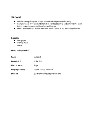 STRENGHT
• Problem solving ability and analytic skill to solve the problem efficiently.
• Team player and have excellent interaction skill to coordinate and work within a team.
• Deliver output in less time without losing efficiency.
• A self-starter and quick learner with good understanding of business functionalities.
Hobbies
• Photography
• listening music
• playing
PERSONAL DETAILS
Name : venkatesh
Date of Birth : 12-01-1993
Marital Status : Single
Languages Known : English, Telugu and Hindi
Email-Id : egantivenkatesh1993@outlook.com
 