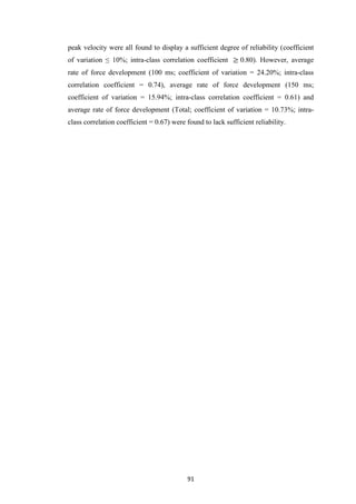 91
peak velocity were all found to display a sufficient degree of reliability (coefficient
of variation ≤ 10%; intra-class correlation coefficient 0.80). However, average
rate of force development (100 ms; coefficient of variation = 24.20%; intra-class
correlation coefficient = 0.74), average rate of force development (150 ms;
coefficient of variation = 15.94%; intra-class correlation coefficient = 0.61) and
average rate of force development (Total; coefficient of variation = 10.73%; intra-
class correlation coefficient = 0.67) were found to lack sufficient reliability.
 