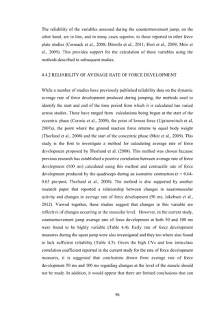 96
The reliability of the variables assessed during the countermovement jump, on the
other hand, are in line, and in many cases superior, to those reported in other force
plate studies (Cormack et al., 2008; Ditroilo et al., 2011; Hori et al., 2009; Moir et
al., 2009). This provides support for the calculation of these variables using the
methods described in subsequent studies.
4.4.2 RELIABILITY OF AVERAGE RATE OF FORCE DEVELOPMENT
While a number of studies have previously published reliability data on the dynamic
average rate of force development produced during jumping, the methods used to
identify the start and end of the time period from which it is calculated has varied
across studies. These have ranged from calculations being begun at the start of the
eccentric phase (Cormie et al., 2009), the point of lowest force (Ugrinowitsch et al,
2007a), the point where the ground reaction force returns to equal body weight
(Thorlund et al., 2008) and the start of the concentric phase (Moir et al., 2009). This
study is the first to investigate a method for calculating average rate of force
development proposed by Thorlund et al. (2008). This method was chosen because
previous research has established a positive correlation between average rate of force
development (100 ms) calculated using this method and contractile rate of force
development produced by the quadriceps during an isometric contraction (r = 0.64-
0.65 pre-post; Thorlund et al., 2008). The method is also supported by another
research paper that reported a relationship between changes in neuromuscular
activity and changes in average rate of force development (50 ms; Jakobsen et al.,
2012). Viewed together, these studies suggest that changes in this variable are
reflective of changes occurring at the muscular level. However, in the current study,
countermovement jump average rate of force development at both 50 and 100 ms
were found to be highly variable (Table 4.4). Early rate of force development
measures during the squat jump were also investigated and they too where also found
to lack sufficient reliability (Table 4.5). Given the high CVs and low intra-class
correlation coefficient reported in the current study for the rate of force development
measures, it is suggested that conclusions drawn from average rate of force
development 50 ms and 100 ms regarding changes at the level of the muscle should
not be made. In addition, it would appear that there are limited conclusions that can
 