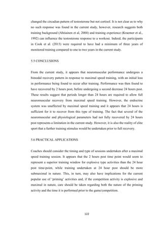 122
changed the circadian pattern of testosterone but not cortisol. It is not clear as to why
no such response was found in the current study, however, research suggests both
training background (Ahtiainen et al, 2004) and training experience (Kraemer et al.,
1992) can influence the testosterone response to a workout. Indeed, the participants
in Cook et al. (2013) were required to have had a minimum of three years of
monitored training compared to one to two years in the current study.
5.5 CONCLUSIONS
From the current study, it appears that neuromuscular performance undergoes a
bimodal recovery pattern in response to maximal speed training, with an initial loss
in performance being found to occur after training. Performance was then found to
have recovered by 2 hours post, before undergoing a second decrease 24 hours post.
These results suggest that periods longer than 24 hours are required to allow full
neuromuscular recovery from maximal speed training. However, the endocrine
system was unaffected by maximal speed training and it appears that 24 hours is
sufficient for it to recover from this type of training. The fact that several of the
neuromuscular and physiological parameters had not fully recovered by 24 hours
post represents a limitation in the current study. However, it is also the reality of elite
sport that a further training stimulus would be undertaken prior to full recovery.
5.6 PRACTICAL APPLICATIONS
Coaches should consider the timing and type of sessions undertaken after a maximal
speed training session. It appears that the 2 hours post time point would seem to
represent a superior training window for explosive type activities than the 24 hour
post time-point, while training undertaken at 24 hour post should be more
submaximal in nature. This, in turn, may also have implications for the current
popular use of ‘priming’ activities and, if the competition activity is explosive and
maximal in nature, care should be taken regarding both the nature of the priming
activity and the time it is performed prior to the game/competition.
 