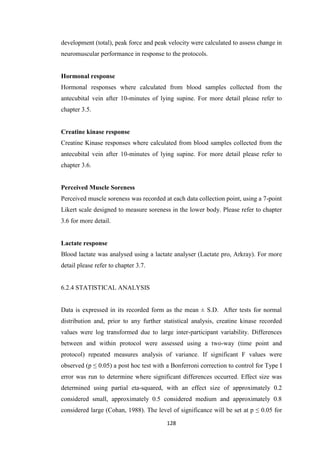 128
development (total), peak force and peak velocity were calculated to assess change in
neuromuscular performance in response to the protocols.
Hormonal response
Hormonal responses where calculated from blood samples collected from the
antecubital vein after 10-minutes of lying supine. For more detail please refer to
chapter 3.5.
Creatine kinase response
Creatine Kinase responses where calculated from blood samples collected from the
antecubital vein after 10-minutes of lying supine. For more detail please refer to
chapter 3.6.
Perceived Muscle Soreness
Perceived muscle soreness was recorded at each data collection point, using a 7-point
Likert scale designed to measure soreness in the lower body. Please refer to chapter
3.6 for more detail.
Lactate response
Blood lactate was analysed using a lactate analyser (Lactate pro, Arkray). For more
detail please refer to chapter 3.7.
6.2.4 STATISTICAL ANALYSIS
Data is expressed in its recorded form as the mean ± S.D. After tests for normal
distribution and, prior to any further statistical analysis, creatine kinase recorded
values were log transformed due to large inter-participant variability. Differences
between and within protocol were assessed using a two-way (time point and
protocol) repeated measures analysis of variance. If significant F values were
observed (p ≤ 0.05) a post hoc test with a Bonferroni correction to control for Type I
error was run to determine where significant differences occurred. Effect size was
determined using partial eta-squared, with an effect size of approximately 0.2
considered small, approximately 0.5 considered medium and approximately 0.8
considered large (Cohan, 1988). The level of significance will be set at p ≤ 0.05 for
 