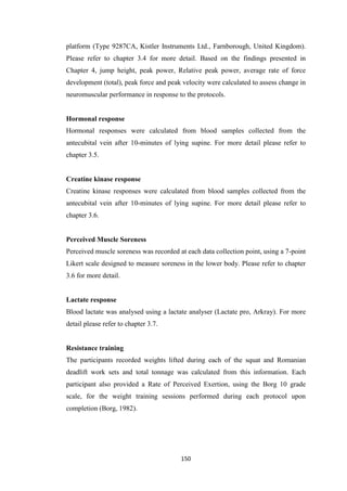 150
platform (Type 9287CA, Kistler Instruments Ltd., Farnborough, United Kingdom).
Please refer to chapter 3.4 for more detail. Based on the findings presented in
Chapter 4, jump height, peak power, Relative peak power, average rate of force
development (total), peak force and peak velocity were calculated to assess change in
neuromuscular performance in response to the protocols.
Hormonal response
Hormonal responses were calculated from blood samples collected from the
antecubital vein after 10-minutes of lying supine. For more detail please refer to
chapter 3.5.
Creatine kinase response
Creatine kinase responses were calculated from blood samples collected from the
antecubital vein after 10-minutes of lying supine. For more detail please refer to
chapter 3.6.
Perceived Muscle Soreness
Perceived muscle soreness was recorded at each data collection point, using a 7-point
Likert scale designed to measure soreness in the lower body. Please refer to chapter
3.6 for more detail.
Lactate response
Blood lactate was analysed using a lactate analyser (Lactate pro, Arkray). For more
detail please refer to chapter 3.7.
Resistance training
The participants recorded weights lifted during each of the squat and Romanian
deadlift work sets and total tonnage was calculated from this information. Each
participant also provided a Rate of Perceived Exertion, using the Borg 10 grade
scale, for the weight training sessions performed during each protocol upon
completion (Borg, 1982).
 