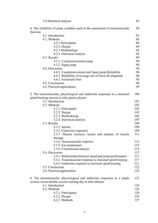 v
3.8 Statistical analysis 83
4. The reliability of jump variables used in the assessment of neuromuscular
function
84
4.1. Introduction 85
4.2. Methods 88
4.2.1 Participants 88
4.2.2. Design 88
4.2.3 Methodology 88
4.2.4. Statistical analysis 89
4.3. Results 89
4.3.1. Countermovement jump 90
4.3.2. Squat jump 90
4.4. Discussion 94
4.4.1. Countermovement and Squat jump Reliability 94
4.4.2. Reliability of average rate of force development 96
4.4.3. Systematic bias 98
4.5. Conclusions 98
4.6. Practical applications 99
5. The neuromuscular, physiological and endocrine responses to a maximal
speed training session in elite games players
100
5.1. Introduction 101
5.2. Methods 102
5.2.1. Participants 103
5.2.2. Design 103
5.2.3. Methodology 106
5.2.4. Statistical analysis 107
5.3. Results 108
5.3.1. Sprints 108
5.3.2. Endocrine responses 108
5.3.3. Muscle soreness, lactate and markers of muscle
damage
111
5.3.4. Neuromuscular response 113
5.3.5. Ear temperature 115
5.3.6. Correlational analysis 115
5.4. Discussion 117
5.4.1. Relationship between speed and jump performance 117
5.4.2. Neuromuscular response to maximal speed training 117
5.4.3. Endocrine response to maximal speed training 121
5.5. Conclusions 122
5.6. Practical applications 122
6. The neuromuscular, physiological and endocrine responses to a single
session versus double session training day in elite athletes
123
6.1. Introduction 124
6.2. Methods 126
6.2.1. Participants 126
6.2.2. Design 126
6.2.3. Methods 127
 