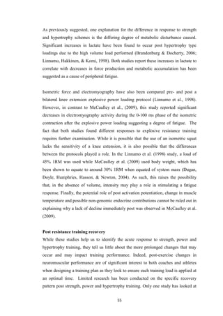 55
As previously suggested, one explanation for the difference in response to strength
and hypertrophy schemes is the differing degree of metabolic disturbance caused.
Significant increases in lactate have been found to occur post hypertrophy type
loadings due to the high volume load performed (Brandenburg & Docherty, 2006;
Linnamo, Hakkinen, & Komi, 1998). Both studies report these increases in lactate to
correlate with decreases in force production and metabolic accumulation has been
suggested as a cause of peripheral fatigue.
Isometric force and electromyography have also been compared pre- and post a
bilateral knee extension explosive power loading protocol (Linnamo et al., 1998).
However, in contrast to McCaulley et al., (2009), this study reported significant
decreases in electromyography activity during the 0-100 ms phase of the isometric
contraction after the explosive power loading suggesting a degree of fatigue. The
fact that both studies found different responses to explosive resistance training
requires further examination. While it is possible that the use of an isometric squat
lacks the sensitivity of a knee extension, it is also possible that the differences
between the protocols played a role. In the Linnamo et al. (1998) study, a load of
45% 1RM was used while McCaulley et al. (2009) used body weight, which has
been shown to equate to around 30% 1RM when equated of system mass (Dugan,
Doyle, Humphries, Hasson, & Newton, 2004). As such, this raises the possibility
that, in the absence of volume, intensity may play a role in stimulating a fatigue
response. Finally, the potential role of post activation potentiation, change in muscle
temperature and possible non-genomic endocrine contributions cannot be ruled out in
explaining why a lack of decline immediately post was observed in McCaulley et al.
(2009).
Post resistance training recovery
While these studies help us to identify the acute response to strength, power and
hypertrophy training, they tell us little about the more prolonged changes that may
occur and may impact training performance. Indeed, post-exercise changes in
neuromuscular performance are of significant interest to both coaches and athletes
when designing a training plan as they look to ensure each training load is applied at
an optimal time. Limited research has been conducted on the specific recovery
pattern post strength, power and hypertrophy training. Only one study has looked at
 