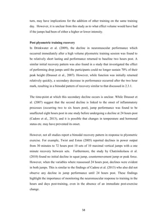 58
turn, may have implications for the addition of other training on the same training
day. However, it is unclear from this study as to what effect volume would have had
if the jumps had been of either a higher or lower intensity.
Post plyometric training recovery
In Drinkwater et al. (2009), the decline in neuromuscular performance which
occurred immediately after a high volume plyometric training session was found to
be relatively short lasting and performance returned to baseline two hours post. A
similar initial recovery pattern was also found in a study that investigated the effect
of performing drop jumps until the participants could no longer sustain 70% of their
peak height (Dousset et al., 2007). However, while function was initially returned
relatively quickly, a secondary decrease in performance occurred after the two hour
mark, resulting in a bimodal pattern of recovery similar to that discussed in 2.3.1.
The time-point at which this secondary decline occurs is unclear. While Dousset et
al. (2007) suggest that the second decline is linked to the onset of inflammatory
processes (occurring two to six hours post), jump performance was found to be
unaffected eight hours post in one study before undergoing a decline at 24 hours post
(Cadore et al., 2013), and it is possible that changes in temperature and hormonal
status etc. may have prevented its onset.
However, not all studies report a bimodal recovery pattern in response to plyometric
exercise. For example, Twist and Eston (2005) reported declines in power output
from 30 minutes to 72 hours post 10 sets of 10 maximal vertical jumps with a one
minute recovery between sets. Furthermore, the study by Chatzinikolaou et al.
(2010) found no initial decline in squat jump, countermovement jump or peak force.
However, when the variables where reassessed 24 hours post, declines were evident
in both jumps. This is similar to the findings of Cadore et al. (2013) who also did not
observe any decline in jump performance until 24 hours post. These findings
highlight the importance of monitoring the neuromuscular response to training in the
hours and days post-training, even in the absence of an immediate post-exercise
change.
 