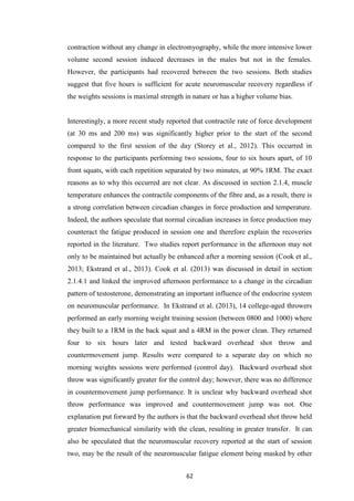 62
contraction without any change in electromyography, while the more intensive lower
volume second session induced decreases in the males but not in the females.
However, the participants had recovered between the two sessions. Both studies
suggest that five hours is sufficient for acute neuromuscular recovery regardless if
the weights sessions is maximal strength in nature or has a higher volume bias.
Interestingly, a more recent study reported that contractile rate of force development
(at 30 ms and 200 ms) was significantly higher prior to the start of the second
compared to the first session of the day (Storey et al., 2012). This occurred in
response to the participants performing two sessions, four to six hours apart, of 10
front squats, with each repetition separated by two minutes, at 90% 1RM. The exact
reasons as to why this occurred are not clear. As discussed in section 2.1.4, muscle
temperature enhances the contractile components of the fibre and, as a result, there is
a strong correlation between circadian changes in force production and temperature.
Indeed, the authors speculate that normal circadian increases in force production may
counteract the fatigue produced in session one and therefore explain the recoveries
reported in the literature. Two studies report performance in the afternoon may not
only to be maintained but actually be enhanced after a morning session (Cook et al.,
2013; Ekstrand et al., 2013). Cook et al. (2013) was discussed in detail in section
2.1.4.1 and linked the improved afternoon performance to a change in the circadian
pattern of testosterone, demonstrating an important influence of the endocrine system
on neuromuscular performance. In Ekstrand et al. (2013), 14 college-aged throwers
performed an early morning weight training session (between 0800 and 1000) where
they built to a 1RM in the back squat and a 4RM in the power clean. They returned
four to six hours later and tested backward overhead shot throw and
countermovement jump. Results were compared to a separate day on which no
morning weights sessions were performed (control day). Backward overhead shot
throw was significantly greater for the control day; however, there was no difference
in countermovement jump performance. It is unclear why backward overhead shot
throw performance was improved and countermovement jump was not. One
explanation put forward by the authors is that the backward overhead shot throw held
greater biomechanical similarity with the clean, resulting in greater transfer. It can
also be speculated that the neuromuscular recovery reported at the start of session
two, may be the result of the neuromuscular fatigue element being masked by other
 