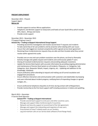 PRESENT EMPLOYMENT
December 2015 – Present
Support Agent
Micros SA
- Provide support to various Micros applications
- Telephonic and Remote support to restaurants and hotels all over South Africa which include
(KFC, Steers , Wimpy and more)
- Provide onsite support
December 2013 – November 2015
IT Support Engineer Level 2
Actvest Pty – Trading as Bayport International Group Support
- Providing second-line investigation and resolve second level IT requests and incidents
- To take ownership of all user problems and be proactive when dealing with user issues
- Ensure that calls logged are resolved competently within agreed service level agreement
- Resolving those incidents/service requests they are able and then Escalate what they cannot
resolve within agreed time scales
- Provides one-on-one end-user problem resolution over the phone, via Email or Remotely
- Actively manage and update request and incidents and continuously update IT users
- Closing all resolved incidents/service requests and providing adequate resolutions
- Update the Service Desk System with accurate information by providing ongoing administration
and maintenance of Service Desk System on all Incidents / Requests, i.e. Categories, Sub-
Categories, Item, Requester Details, Impact, Urgency, etc… Updating and additions to the
Knowledge =Database.
- Ensure proficiency when attending to request and making use of correct escalation and
engagement procedures
- Ensure effective interaction and communication with customers and stakeholders by keeping
end users informed about incident progress, notifying them of impending changes or agreed
outages, etc…
- Ensure professional telephone etiquette at all times during contact with all Bayporteers.
- Provide mentorship to the first level support staff including assistance in tickets and upskilling.
March 2013 – December
IT Service Desk Operator.
Actvest PTY – Trading as Bayport International
- Provide second level support to end users and other countries users.
- Manage and support Video Conferencing for 9 countries.
- Network and Security support at second level of the SLA agreement.
- Manage and support the onboarding and migration of new users.
- Procurement of new IT related assets via our Vendors.
- Log and maintain calls on our Service desk software (Front Range Heat).
 