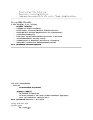 - Report monthly on Video Conferencing.
- Support users remotely using TeamViewer.
- Logging calls to service provider for other countries if they are facing internet issues.
_____________________________________________________________________________________
December 2011 – March 2013
In store Technician/ on site Technician
Incredible Connection
- Hardware and Software Installations
- Provide support to customers with their desktops and laptops.
- Provide warranty and out of warranty repairs with various suppliers.
- Virus and spyware removal
- Install router and internet connectivity for customers in their home.
- Job included weekends and public holidays
- Sometimes I used to sell products of our store as a Salesperson.
- Resolve daily customer issues, fix and implement solutions.
Noted Achievements: Customer experience.
_____________________________________________________________________________________
JULY 2011 – 2011 November
IT Technician
BAYPORT FINANCIAL SERVICES
TECHNICAL EXPERTISE
- De-assemble all workstations
- Do technical support to users in the call center and various departments.
- Move 1000 workstations to the head office.
Noted Achievements: Relocation to Head Office
January 2011 - June 2011
Desktop support
BK Technologies
 
