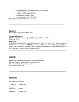 - Provide Support to assigned local government schools.
- On Site backups of workstations.
- Printers support and installations.
- Installation of network cables.
- Camera troubleshooting (DIGINET)
Noted Achievements: First technical experience.
______________________________________________________________________________
EDUCATION
General Smuts High School: Matric 2008
TERTIARY EDUCATION
CTU Training Solutions Vereeniging 2009: IT Network Administration
Torque IT: A+, N+.
Certificates:
MCSA 2008(Microsoft Certified Solutions Associate former known as MCITP), 70-620 Windows Server
2008 Network Infrastructure, 70-640 Windows Server 2008 Active Directory Configuring, Windows
Server 2008 Applications Configuring, 70-647 Windows Server Enterprise Administrator. CompTIA A+
and CompTIA N+. Diploma IT Systems Support Level 5.
________________________________________________________________________________
INTERESTS
Cars not just normal cars but modified and customized ones.
Gaming on console and Desktops for Entertainment,
International Football and local football.
Outgoing and enjoying life.
________________________________________________________________________________
REFERENCES
Mr. Ntsoareng Neighbor
Cell Phone: 074 810 9850
Paul Gouws Advisor
Cellphone: 072 980 2292
 