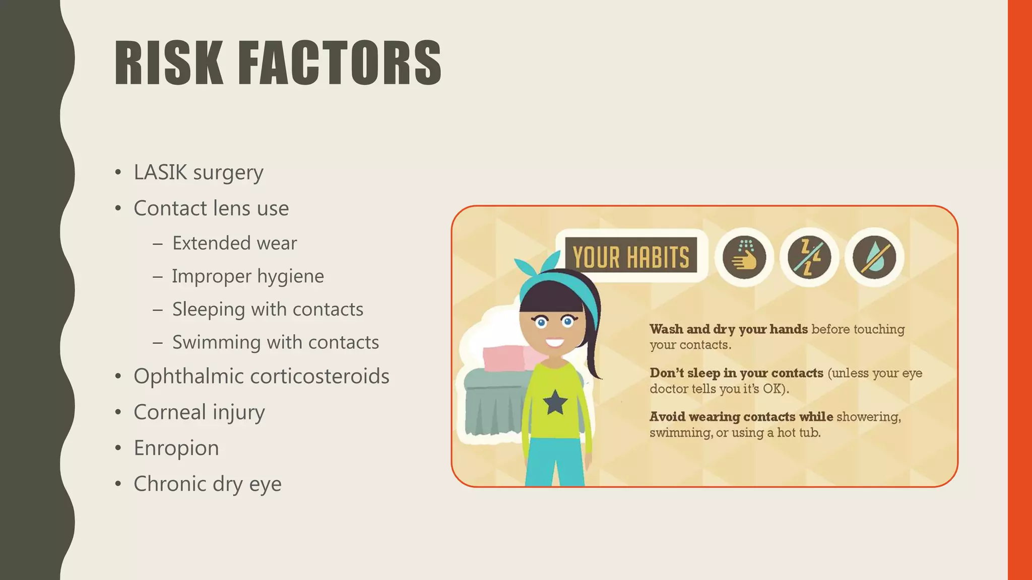 RISK FACTORS
• LASIK surgery
• Contact lens use
– Extended wear
– Improper hygiene
– Sleeping with contacts
– Swimming with contacts
• Ophthalmic corticosteroids
• Corneal injury
• Enropion
• Chronic dry eye
 