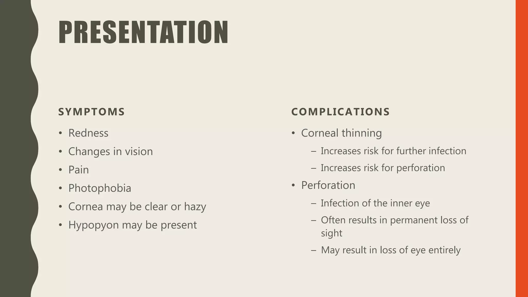 PRESENTATION
SYMPTOMS
• Redness
• Changes in vision
• Pain
• Photophobia
• Cornea may be clear or hazy
• Hypopyon may be present
COMPLICATIONS
• Corneal thinning
– Increases risk for further infection
– Increases risk for perforation
• Perforation
– Infection of the inner eye
– Often results in permanent loss of
sight
– May result in loss of eye entirely
 