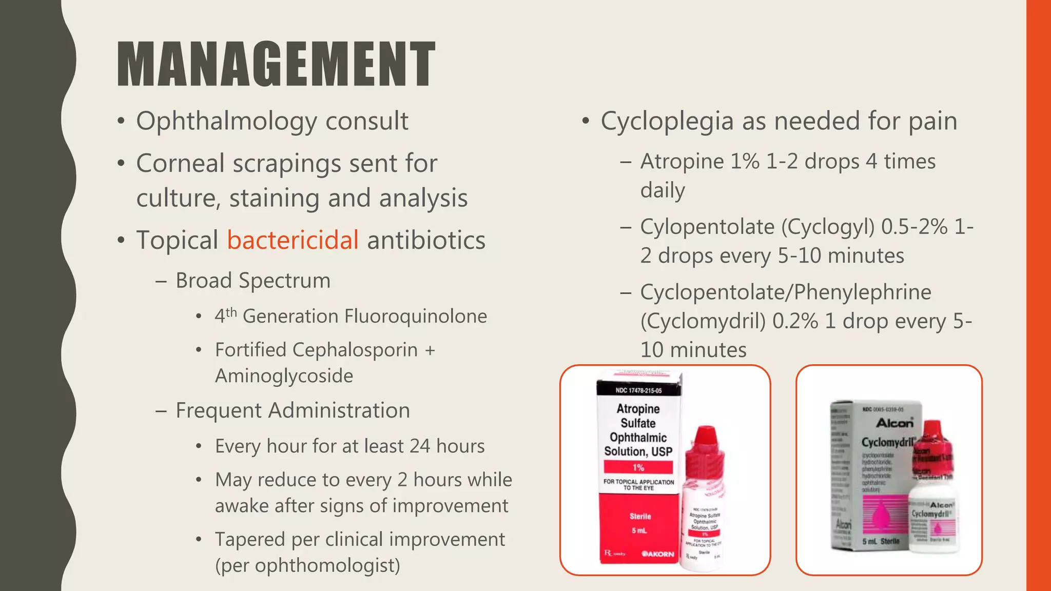 MANAGEMENT
• Ophthalmology consult
• Corneal scrapings sent for
culture, staining and analysis
• Topical bactericidal antibiotics
– Broad Spectrum
• 4th Generation Fluoroquinolone
• Fortified Cephalosporin +
Aminoglycoside
– Frequent Administration
• Every hour for at least 24 hours
• May reduce to every 2 hours while
awake after signs of improvement
• Tapered per clinical improvement
(per ophthomologist)
• Cycloplegia as needed for pain
– Atropine 1% 1-2 drops 4 times
daily
– Cylopentolate (Cyclogyl) 0.5-2% 1-
2 drops every 5-10 minutes
– Cyclopentolate/Phenylephrine
(Cyclomydril) 0.2% 1 drop every 5-
10 minutes
 