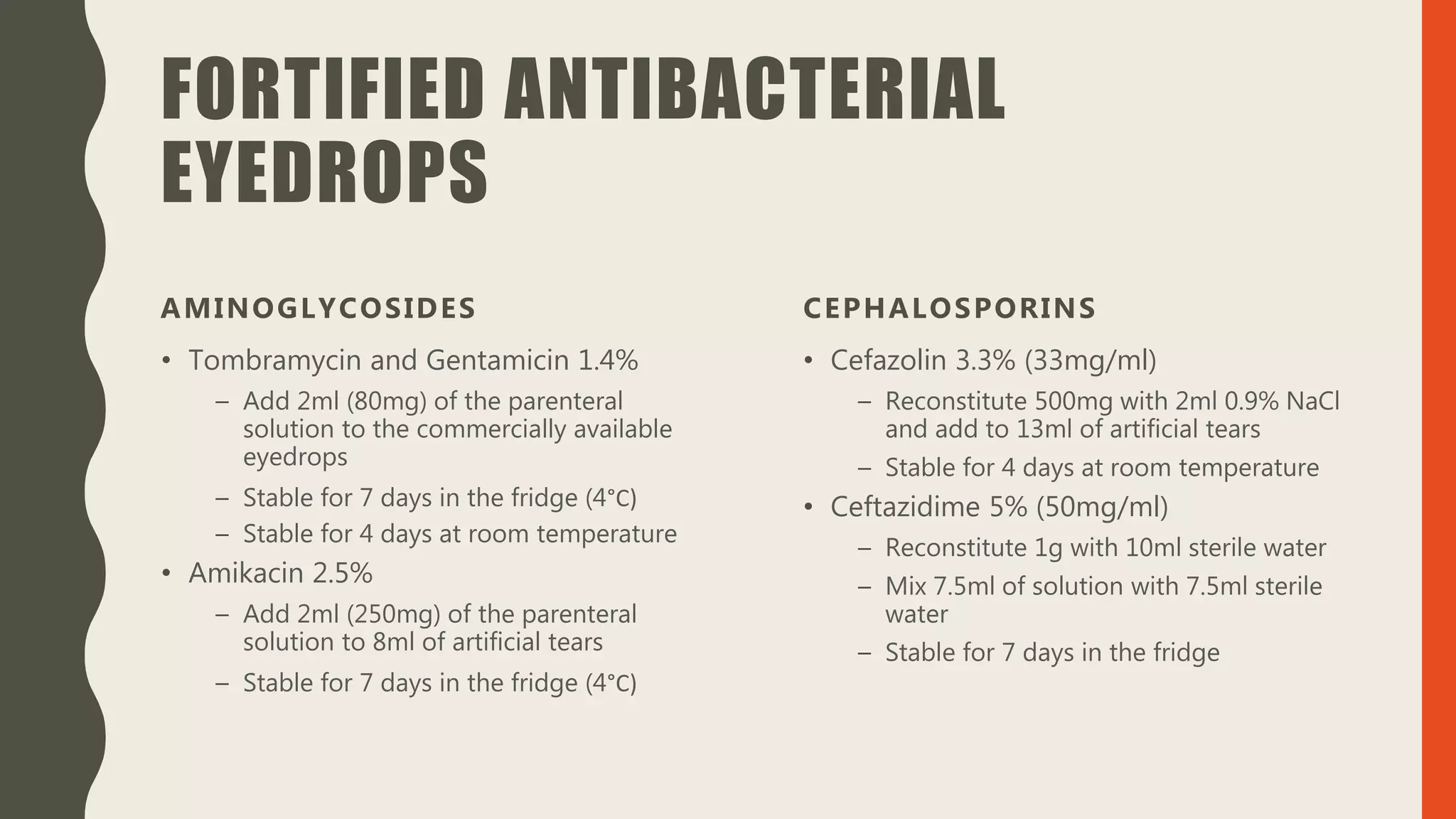FORTIFIED ANTIBACTERIAL
EYEDROPS
AMINOGLYCOSIDES
• Tombramycin and Gentamicin 1.4%
– Add 2ml (80mg) of the parenteral
solution to the commercially available
eyedrops
– Stable for 7 days in the fridge (4°C)
– Stable for 4 days at room temperature
• Amikacin 2.5%
– Add 2ml (250mg) of the parenteral
solution to 8ml of artificial tears
– Stable for 7 days in the fridge (4°C)
CEPHALOSPORINS
• Cefazolin 3.3% (33mg/ml)
– Reconstitute 500mg with 2ml 0.9% NaCl
and add to 13ml of artificial tears
– Stable for 4 days at room temperature
• Ceftazidime 5% (50mg/ml)
– Reconstitute 1g with 10ml sterile water
– Mix 7.5ml of solution with 7.5ml sterile
water
– Stable for 7 days in the fridge
 