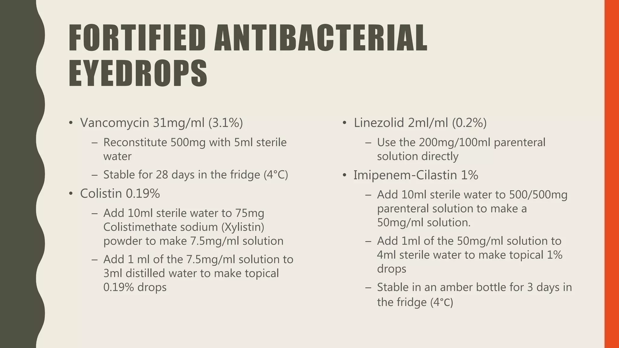 FORTIFIED ANTIBACTERIAL
EYEDROPS
• Vancomycin 31mg/ml (3.1%)
– Reconstitute 500mg with 5ml sterile
water
– Stable for 28 days in the fridge (4°C)
• Colistin 0.19%
– Add 10ml sterile water to 75mg
Colistimethate sodium (Xylistin)
powder to make 7.5mg/ml solution
– Add 1 ml of the 7.5mg/ml solution to
3ml distilled water to make topical
0.19% drops
• Linezolid 2ml/ml (0.2%)
– Use the 200mg/100ml parenteral
solution directly
• Imipenem-Cilastin 1%
– Add 10ml sterile water to 500/500mg
parenteral solution to make a
50mg/ml solution.
– Add 1ml of the 50mg/ml solution to
4ml sterile water to make topical 1%
drops
– Stable in an amber bottle for 3 days in
the fridge (4°C)
 