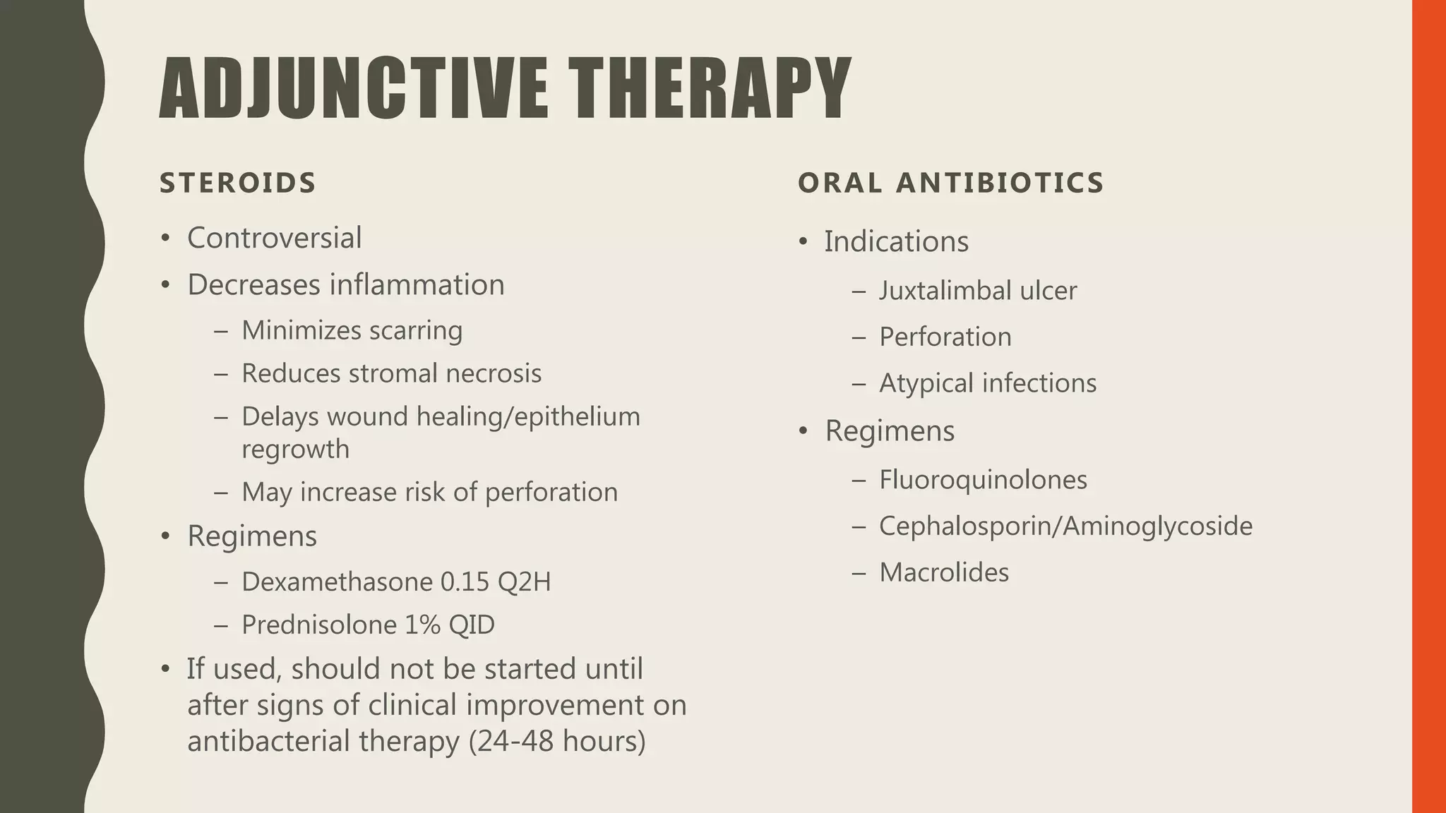 ADJUNCTIVE THERAPY
STEROIDS
• Controversial
• Decreases inflammation
– Minimizes scarring
– Reduces stromal necrosis
– Delays wound healing/epithelium
regrowth
– May increase risk of perforation
• Regimens
– Dexamethasone 0.15 Q2H
– Prednisolone 1% QID
• If used, should not be started until
after signs of clinical improvement on
antibacterial therapy (24-48 hours)
ORAL ANTIBIOTICS
• Indications
– Juxtalimbal ulcer
– Perforation
– Atypical infections
• Regimens
– Fluoroquinolones
– Cephalosporin/Aminoglycoside
– Macrolides
 