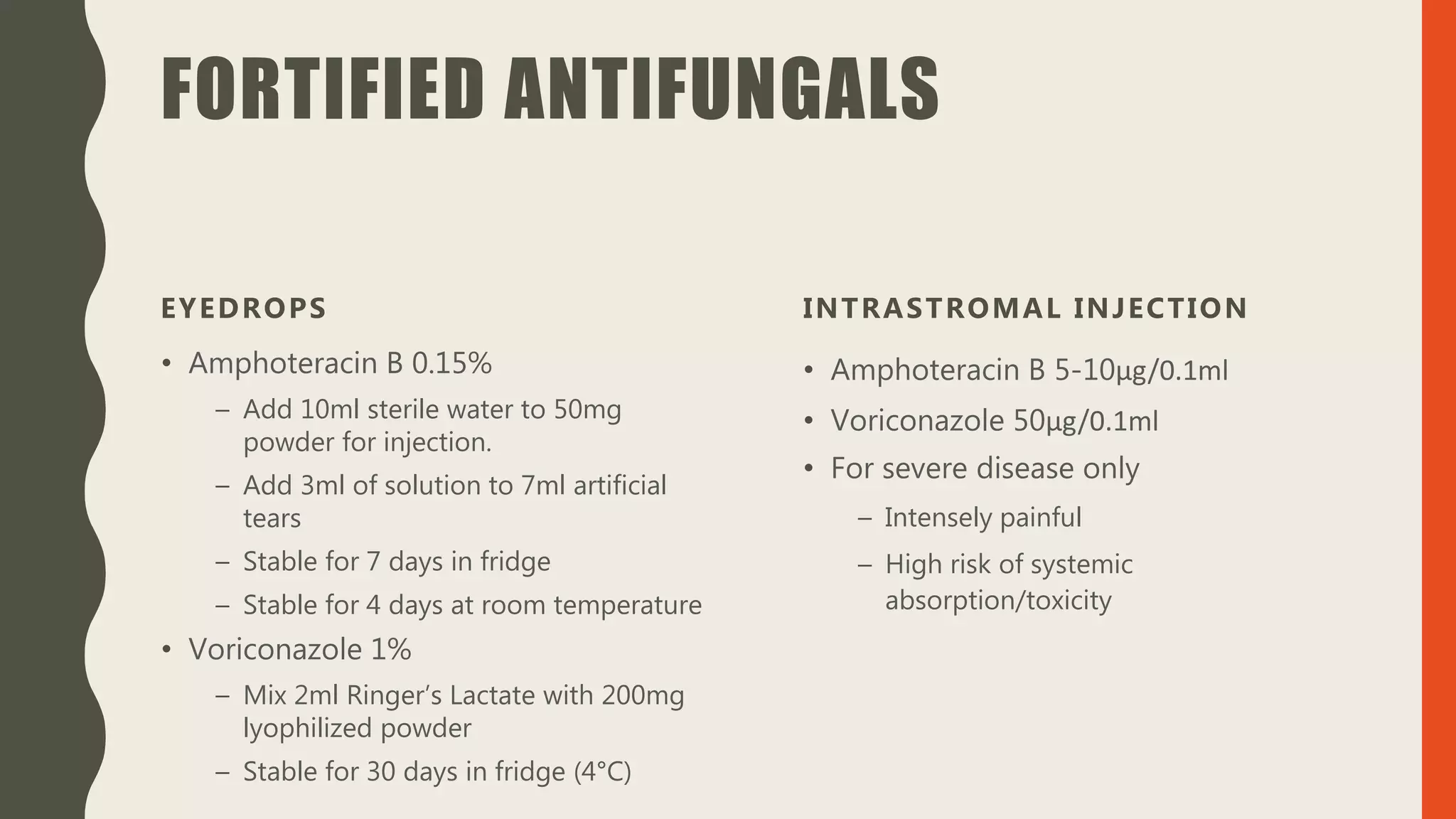FORTIFIED ANTIFUNGALS
EYEDROPS
• Amphoteracin B 0.15%
– Add 10ml sterile water to 50mg
powder for injection.
– Add 3ml of solution to 7ml artificial
tears
– Stable for 7 days in fridge
– Stable for 4 days at room temperature
• Voriconazole 1%
– Mix 2ml Ringer’s Lactate with 200mg
lyophilized powder
– Stable for 30 days in fridge (4°C)
INTRASTROMAL INJECTION
• Amphoteracin B 5-10μg/0.1ml
• Voriconazole 50μg/0.1ml
• For severe disease only
– Intensely painful
– High risk of systemic
absorption/toxicity
 