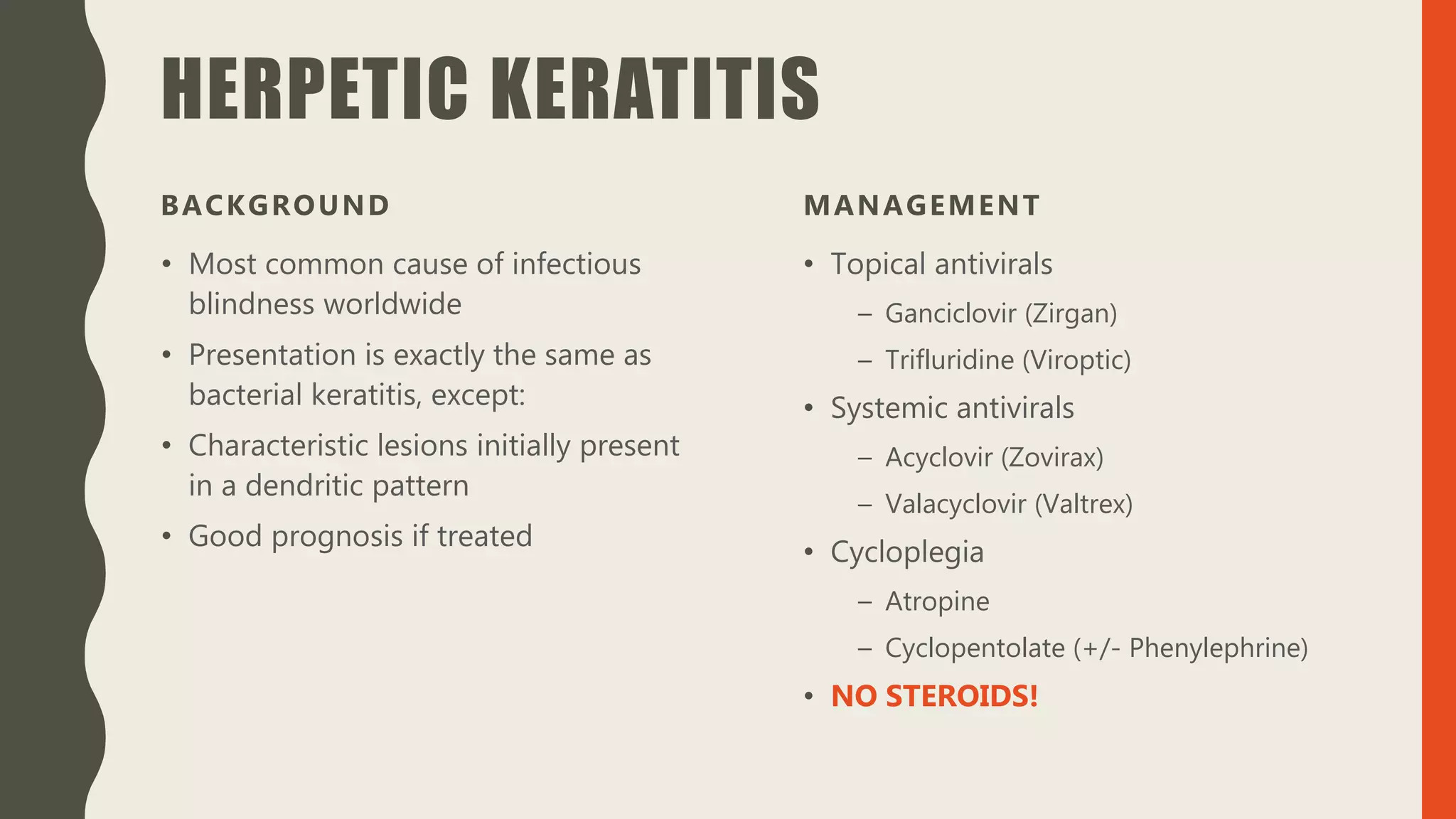 HERPETIC KERATITIS
BACKGROUND
• Most common cause of infectious
blindness worldwide
• Presentation is exactly the same as
bacterial keratitis, except:
• Characteristic lesions initially present
in a dendritic pattern
• Good prognosis if treated
MANAGEMENT
• Topical antivirals
– Ganciclovir (Zirgan)
– Trifluridine (Viroptic)
• Systemic antivirals
– Acyclovir (Zovirax)
– Valacyclovir (Valtrex)
• Cycloplegia
– Atropine
– Cyclopentolate (+/- Phenylephrine)
• NO STEROIDS!
 