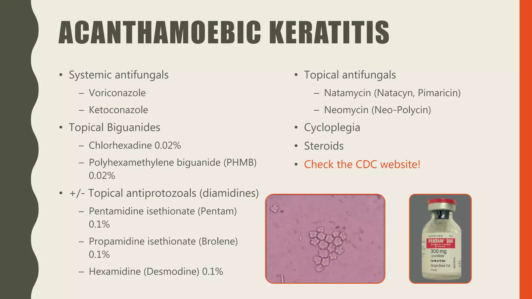 ACANTHAMOEBIC KERATITIS
• Systemic antifungals
– Voriconazole
– Ketoconazole
• Topical Biguanides
– Chlorhexadine 0.02%
– Polyhexamethylene biguanide (PHMB)
0.02%
• +/- Topical antiprotozoals (diamidines)
– Pentamidine isethionate (Pentam)
0.1%
– Propamidine isethionate (Brolene)
0.1%
– Hexamidine (Desmodine) 0.1%
• Topical antifungals
– Natamycin (Natacyn, Pimaricin)
– Neomycin (Neo-Polycin)
• Cycloplegia
• Steroids
• Check the CDC website!
 