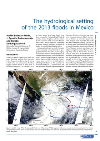 295295
Weather–November2014,Vol.69,No.11
The hydrological setting
of the 2013 floods in Mexico
Adrián Pedrozo-Acuña,
J. Agustín Breña-Naranjo
and Ramón
Domínguez-Mora
Universidad Nacional Autónoma de
México, Instituto de Ingeniería, Cd.
Universitaria, Coyoacán, México
Introduction
There is increasing evidence that more fre-
quent flooding, resulting from increases
in the frequency and intensity of storms,
is likely to be one consequence of anthro-
pogenic climate change in many parts of
the world (Feng et al., 2013; Kumar, 2013).
In recent years, large-scale floods have
been recorded in Australia, Brazil, Thailand
and the United Kingdom; not to mention
those associated with hurricanes Katrina
and Sandy, which generated combined
economic losses of hundreds of billions of
dollars in the USA (Michel-Kerjan, 2012).
In Mexico, flooding is currently the major
and most costly natural hazard; its geo-
graphical location makes the country highly
vulnerable to the strike of landfalling tropical
cyclones along both the Pacific and Atlantic
coasts. Indeed, this was recently observed
during September 2013, when the simulta-
neous occurrence of two tropical cyclones
affecting both basins of the country was
recorded (see Figure 1). Figure 1 shows the
tracks of both storms as they travelled over
the entire Mexican territory; the star repre-
sents the spatial location of both phenom-
ena at the time at which the picture was
taken. Tropical storm Manuel in the Pacific
and Hurricane Ingrid (category 1) in the Gulf
of Mexico made multiple landfalls between
13 and 20 September. Both systems affected
77% of Mexican territory, with heavy rain-
fall producing landslides and severe flood-
ing along many of the country’s rivers; as
a result, more than 45  000 homes were
damaged or destroyed and 192 lives were
lost (Aon Benfield, 2013). To give a specific
example of one of the recorded impacts:
in the tourist resort of Acapulco-Diamante
the overflowing of La Sabana river left sev-
eral residential and commercial properties
flooded, including the international airport.
Figure 1. Satellite image (NASA Worldview, 2013) taken on 15 September 2013 during the simultaneous occurrence of two tropical cyclones in Mexico,
along with the recorded tracks for Manuel (blue dots) and Ingrid (red dots); stars represents the spatial location of both phenomena at the time the
picture was taken.
 