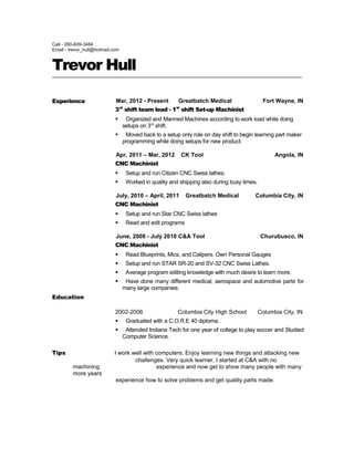 Cell - 260-609-3484
Email - trevor_hull@hotmail.com
Trevor Hull
Experience Mar, 2012 - Present Greatbatch Medical Fort Wayne, IN
3rd
shift team lead - 1st
shift Set-up Machinist
 Organized and Manned Machines according to work load while doing
setups on 3rd
shift.
 Moved back to a setup only role on day shift to begin learning part maker
programming while doing setups for new product.
Apr, 2011 – Mar, 2012 CK Tool Angola, IN
CNC Machinist
 Setup and run Citizen CNC Swiss lathes.
 Worked in quality and shipping also during busy times.
July, 2010 – April, 2011 Greatbatch Medical Columbia City, IN
CNC Machinist
 Setup and run Star CNC Swiss lathes
 Read and edit programs
June, 2008 - July 2010 C&A Tool Churubusco, IN
CNC Machinist
 Read Blueprints, Mics, and Calipers. Own Personal Gauges
 Setup and run STAR SR-20 and SV-32 CNC Swiss Lathes.
 Average program editing knowledge with much desire to learn more.
 Have done many different medical, aerospace and automotive parts for
many large companies.
Education
2002-2006 Columbia City High School Columbia City, IN
 Graduated with a C.O.R.E 40 diploma.
 Attended Indiana Tech for one year of college to play soccer and Studied
Computer Science.
Tips I work well with computers. Enjoy learning new things and attacking new
challenges. Very quick learner, I started at C&A with no
machining experience and now get to show many people with many
more years
experience how to solve problems and get quality parts made.
 