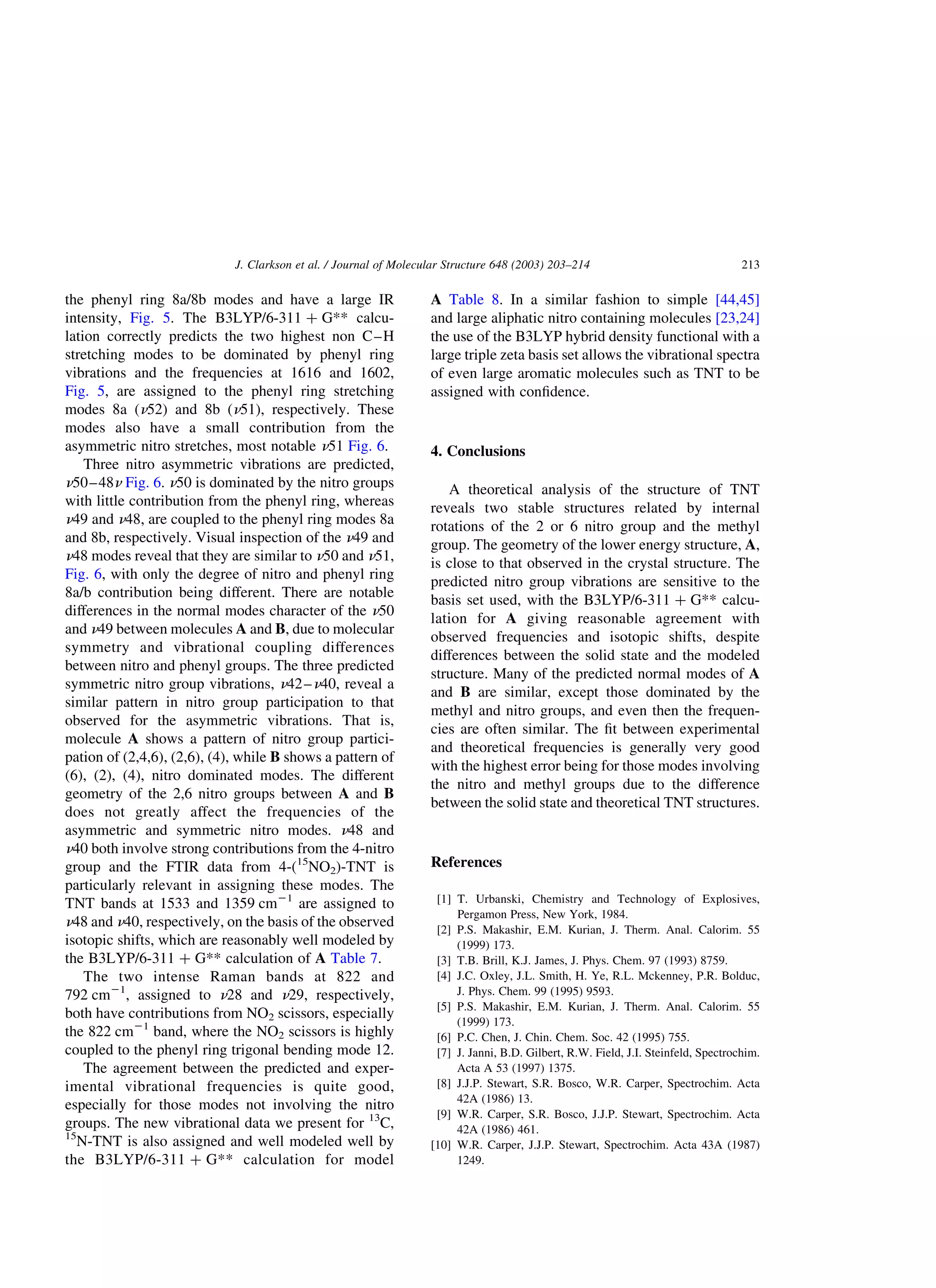 the phenyl ring 8a/8b modes and have a large IR
intensity, Fig. 5. The B3LYP/6-311 þ G** calcu-
lation correctly predicts the two highest non C–H
stretching modes to be dominated by phenyl ring
vibrations and the frequencies at 1616 and 1602,
Fig. 5, are assigned to the phenyl ring stretching
modes 8a (n52) and 8b (n51), respectively. These
modes also have a small contribution from the
asymmetric nitro stretches, most notable n51 Fig. 6.
Three nitro asymmetric vibrations are predicted,
n50–48n Fig. 6. n50 is dominated by the nitro groups
with little contribution from the phenyl ring, whereas
n49 and n48, are coupled to the phenyl ring modes 8a
and 8b, respectively. Visual inspection of the n49 and
n48 modes reveal that they are similar to n50 and n51,
Fig. 6, with only the degree of nitro and phenyl ring
8a/b contribution being different. There are notable
differences in the normal modes character of the n50
and n49 between molecules A and B, due to molecular
symmetry and vibrational coupling differences
between nitro and phenyl groups. The three predicted
symmetric nitro group vibrations, n42–n40, reveal a
similar pattern in nitro group participation to that
observed for the asymmetric vibrations. That is,
molecule A shows a pattern of nitro group partici-
pation of (2,4,6), (2,6), (4), while B shows a pattern of
(6), (2), (4), nitro dominated modes. The different
geometry of the 2,6 nitro groups between A and B
does not greatly affect the frequencies of the
asymmetric and symmetric nitro modes. n48 and
n40 both involve strong contributions from the 4-nitro
group and the FTIR data from 4-(15
NO2)-TNT is
particularly relevant in assigning these modes. The
TNT bands at 1533 and 1359 cm21
are assigned to
n48 and n40, respectively, on the basis of the observed
isotopic shifts, which are reasonably well modeled by
the B3LYP/6-311 þ G** calculation of A Table 7.
The two intense Raman bands at 822 and
792 cm21
, assigned to n28 and n29, respectively,
both have contributions from NO2 scissors, especially
the 822 cm21
band, where the NO2 scissors is highly
coupled to the phenyl ring trigonal bending mode 12.
The agreement between the predicted and exper-
imental vibrational frequencies is quite good,
especially for those modes not involving the nitro
groups. The new vibrational data we present for 13
C,
15
N-TNT is also assigned and well modeled well by
the B3LYP/6-311 þ G** calculation for model
A Table 8. In a similar fashion to simple [44,45]
and large aliphatic nitro containing molecules [23,24]
the use of the B3LYP hybrid density functional with a
large triple zeta basis set allows the vibrational spectra
of even large aromatic molecules such as TNT to be
assigned with conﬁdence.
4. Conclusions
A theoretical analysis of the structure of TNT
reveals two stable structures related by internal
rotations of the 2 or 6 nitro group and the methyl
group. The geometry of the lower energy structure, A,
is close to that observed in the crystal structure. The
predicted nitro group vibrations are sensitive to the
basis set used, with the B3LYP/6-311 þ G** calcu-
lation for A giving reasonable agreement with
observed frequencies and isotopic shifts, despite
differences between the solid state and the modeled
structure. Many of the predicted normal modes of A
and B are similar, except those dominated by the
methyl and nitro groups, and even then the frequen-
cies are often similar. The ﬁt between experimental
and theoretical frequencies is generally very good
with the highest error being for those modes involving
the nitro and methyl groups due to the difference
between the solid state and theoretical TNT structures.
References
[1] T. Urbanski, Chemistry and Technology of Explosives,
Pergamon Press, New York, 1984.
[2] P.S. Makashir, E.M. Kurian, J. Therm. Anal. Calorim. 55
(1999) 173.
[3] T.B. Brill, K.J. James, J. Phys. Chem. 97 (1993) 8759.
[4] J.C. Oxley, J.L. Smith, H. Ye, R.L. Mckenney, P.R. Bolduc,
J. Phys. Chem. 99 (1995) 9593.
[5] P.S. Makashir, E.M. Kurian, J. Therm. Anal. Calorim. 55
(1999) 173.
[6] P.C. Chen, J. Chin. Chem. Soc. 42 (1995) 755.
[7] J. Janni, B.D. Gilbert, R.W. Field, J.I. Steinfeld, Spectrochim.
Acta A 53 (1997) 1375.
[8] J.J.P. Stewart, S.R. Bosco, W.R. Carper, Spectrochim. Acta
42A (1986) 13.
[9] W.R. Carper, S.R. Bosco, J.J.P. Stewart, Spectrochim. Acta
42A (1986) 461.
[10] W.R. Carper, J.J.P. Stewart, Spectrochim. Acta 43A (1987)
1249.
J. Clarkson et al. / Journal of Molecular Structure 648 (2003) 203–214 213
 