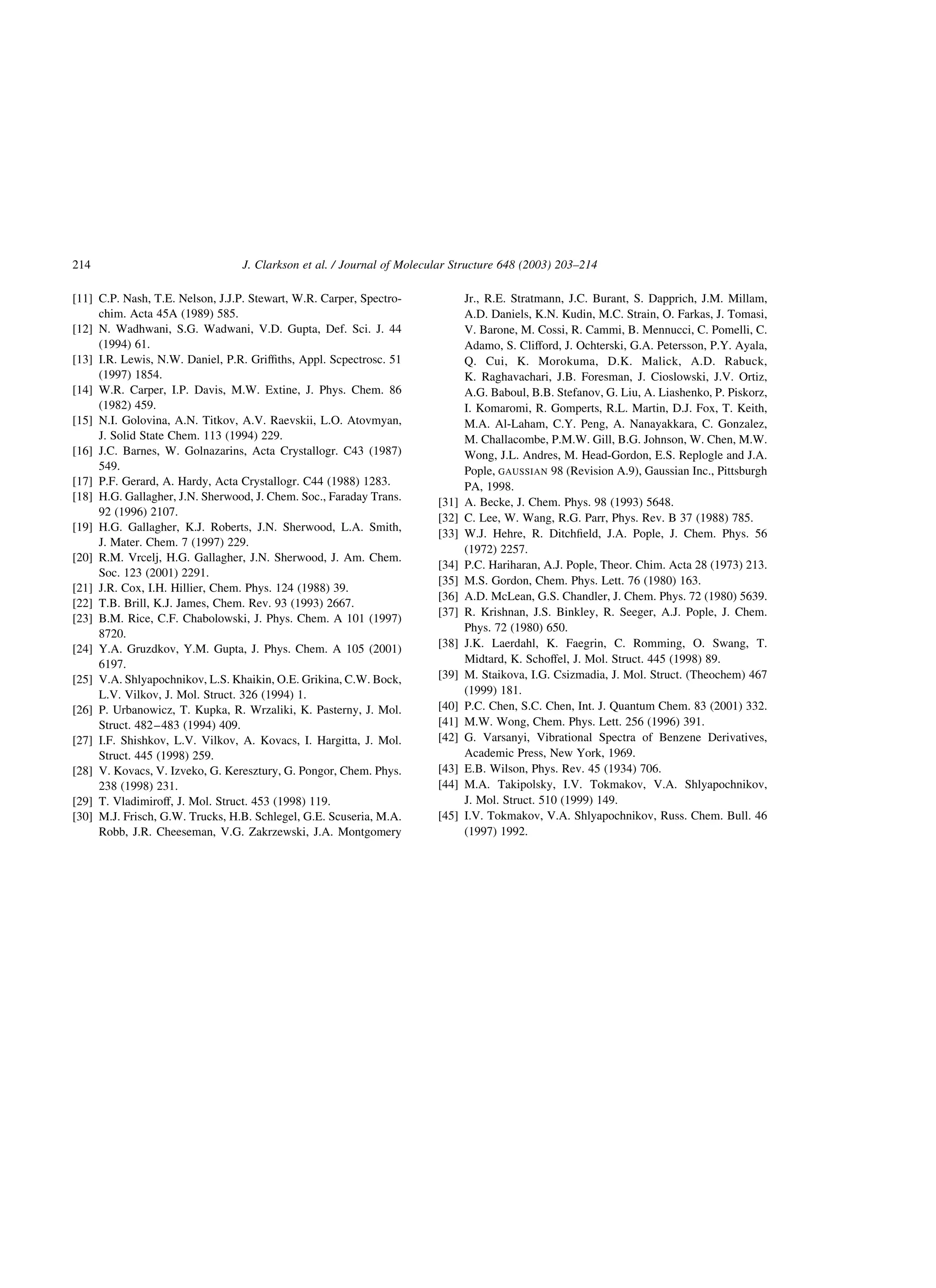 [11] C.P. Nash, T.E. Nelson, J.J.P. Stewart, W.R. Carper, Spectro-
chim. Acta 45A (1989) 585.
[12] N. Wadhwani, S.G. Wadwani, V.D. Gupta, Def. Sci. J. 44
(1994) 61.
[13] I.R. Lewis, N.W. Daniel, P.R. Grifﬁths, Appl. Scpectrosc. 51
(1997) 1854.
[14] W.R. Carper, I.P. Davis, M.W. Extine, J. Phys. Chem. 86
(1982) 459.
[15] N.I. Golovina, A.N. Titkov, A.V. Raevskii, L.O. Atovmyan,
J. Solid State Chem. 113 (1994) 229.
[16] J.C. Barnes, W. Golnazarins, Acta Crystallogr. C43 (1987)
549.
[17] P.F. Gerard, A. Hardy, Acta Crystallogr. C44 (1988) 1283.
[18] H.G. Gallagher, J.N. Sherwood, J. Chem. Soc., Faraday Trans.
92 (1996) 2107.
[19] H.G. Gallagher, K.J. Roberts, J.N. Sherwood, L.A. Smith,
J. Mater. Chem. 7 (1997) 229.
[20] R.M. Vrcelj, H.G. Gallagher, J.N. Sherwood, J. Am. Chem.
Soc. 123 (2001) 2291.
[21] J.R. Cox, I.H. Hillier, Chem. Phys. 124 (1988) 39.
[22] T.B. Brill, K.J. James, Chem. Rev. 93 (1993) 2667.
[23] B.M. Rice, C.F. Chabolowski, J. Phys. Chem. A 101 (1997)
8720.
[24] Y.A. Gruzdkov, Y.M. Gupta, J. Phys. Chem. A 105 (2001)
6197.
[25] V.A. Shlyapochnikov, L.S. Khaikin, O.E. Grikina, C.W. Bock,
L.V. Vilkov, J. Mol. Struct. 326 (1994) 1.
[26] P. Urbanowicz, T. Kupka, R. Wrzaliki, K. Pasterny, J. Mol.
Struct. 482–483 (1994) 409.
[27] I.F. Shishkov, L.V. Vilkov, A. Kovacs, I. Hargitta, J. Mol.
Struct. 445 (1998) 259.
[28] V. Kovacs, V. Izveko, G. Keresztury, G. Pongor, Chem. Phys.
238 (1998) 231.
[29] T. Vladimiroff, J. Mol. Struct. 453 (1998) 119.
[30] M.J. Frisch, G.W. Trucks, H.B. Schlegel, G.E. Scuseria, M.A.
Robb, J.R. Cheeseman, V.G. Zakrzewski, J.A. Montgomery
Jr., R.E. Stratmann, J.C. Burant, S. Dapprich, J.M. Millam,
A.D. Daniels, K.N. Kudin, M.C. Strain, O. Farkas, J. Tomasi,
V. Barone, M. Cossi, R. Cammi, B. Mennucci, C. Pomelli, C.
Adamo, S. Clifford, J. Ochterski, G.A. Petersson, P.Y. Ayala,
Q. Cui, K. Morokuma, D.K. Malick, A.D. Rabuck,
K. Raghavachari, J.B. Foresman, J. Cioslowski, J.V. Ortiz,
A.G. Baboul, B.B. Stefanov, G. Liu, A. Liashenko, P. Piskorz,
I. Komaromi, R. Gomperts, R.L. Martin, D.J. Fox, T. Keith,
M.A. Al-Laham, C.Y. Peng, A. Nanayakkara, C. Gonzalez,
M. Challacombe, P.M.W. Gill, B.G. Johnson, W. Chen, M.W.
Wong, J.L. Andres, M. Head-Gordon, E.S. Replogle and J.A.
Pople, GAUSSIAN 98 (Revision A.9), Gaussian Inc., Pittsburgh
PA, 1998.
[31] A. Becke, J. Chem. Phys. 98 (1993) 5648.
[32] C. Lee, W. Wang, R.G. Parr, Phys. Rev. B 37 (1988) 785.
[33] W.J. Hehre, R. Ditchﬁeld, J.A. Pople, J. Chem. Phys. 56
(1972) 2257.
[34] P.C. Hariharan, A.J. Pople, Theor. Chim. Acta 28 (1973) 213.
[35] M.S. Gordon, Chem. Phys. Lett. 76 (1980) 163.
[36] A.D. McLean, G.S. Chandler, J. Chem. Phys. 72 (1980) 5639.
[37] R. Krishnan, J.S. Binkley, R. Seeger, A.J. Pople, J. Chem.
Phys. 72 (1980) 650.
[38] J.K. Laerdahl, K. Faegrin, C. Romming, O. Swang, T.
Midtard, K. Schoffel, J. Mol. Struct. 445 (1998) 89.
[39] M. Staikova, I.G. Csizmadia, J. Mol. Struct. (Theochem) 467
(1999) 181.
[40] P.C. Chen, S.C. Chen, Int. J. Quantum Chem. 83 (2001) 332.
[41] M.W. Wong, Chem. Phys. Lett. 256 (1996) 391.
[42] G. Varsanyi, Vibrational Spectra of Benzene Derivatives,
Academic Press, New York, 1969.
[43] E.B. Wilson, Phys. Rev. 45 (1934) 706.
[44] M.A. Takipolsky, I.V. Tokmakov, V.A. Shlyapochnikov,
J. Mol. Struct. 510 (1999) 149.
[45] I.V. Tokmakov, V.A. Shlyapochnikov, Russ. Chem. Bull. 46
(1997) 1992.
J. Clarkson et al. / Journal of Molecular Structure 648 (2003) 203–214214
 