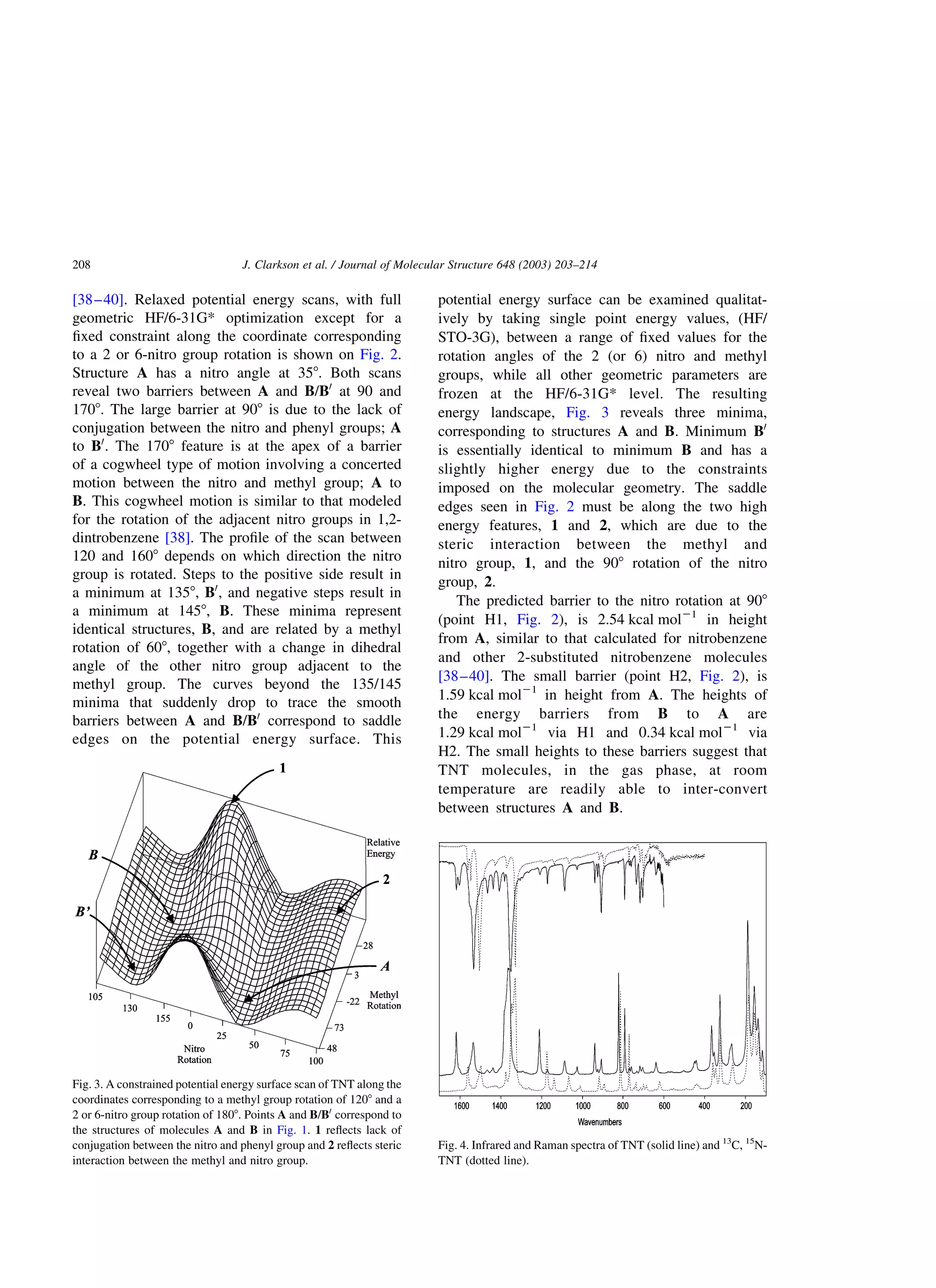 [38–40]. Relaxed potential energy scans, with full
geometric HF/6-31G* optimization except for a
ﬁxed constraint along the coordinate corresponding
to a 2 or 6-nitro group rotation is shown on Fig. 2.
Structure A has a nitro angle at 358. Both scans
reveal two barriers between A and B/B0
at 90 and
1708. The large barrier at 908 is due to the lack of
conjugation between the nitro and phenyl groups; A
to B0
. The 1708 feature is at the apex of a barrier
of a cogwheel type of motion involving a concerted
motion between the nitro and methyl group; A to
B. This cogwheel motion is similar to that modeled
for the rotation of the adjacent nitro groups in 1,2-
dintrobenzene [38]. The proﬁle of the scan between
120 and 1608 depends on which direction the nitro
group is rotated. Steps to the positive side result in
a minimum at 1358, B0
, and negative steps result in
a minimum at 1458, B. These minima represent
identical structures, B, and are related by a methyl
rotation of 608, together with a change in dihedral
angle of the other nitro group adjacent to the
methyl group. The curves beyond the 135/145
minima that suddenly drop to trace the smooth
barriers between A and B/B0
correspond to saddle
edges on the potential energy surface. This
potential energy surface can be examined qualitat-
ively by taking single point energy values, (HF/
STO-3G), between a range of ﬁxed values for the
rotation angles of the 2 (or 6) nitro and methyl
groups, while all other geometric parameters are
frozen at the HF/6-31G* level. The resulting
energy landscape, Fig. 3 reveals three minima,
corresponding to structures A and B. Minimum B0
is essentially identical to minimum B and has a
slightly higher energy due to the constraints
imposed on the molecular geometry. The saddle
edges seen in Fig. 2 must be along the two high
energy features, 1 and 2, which are due to the
steric interaction between the methyl and
nitro group, 1, and the 908 rotation of the nitro
group, 2.
The predicted barrier to the nitro rotation at 908
(point H1, Fig. 2), is 2.54 kcal mol21
in height
from A, similar to that calculated for nitrobenzene
and other 2-substituted nitrobenzene molecules
[38–40]. The small barrier (point H2, Fig. 2), is
1.59 kcal mol21
in height from A. The heights of
the energy barriers from B to A are
1.29 kcal mol21
via H1 and 0.34 kcal mol21
via
H2. The small heights to these barriers suggest that
TNT molecules, in the gas phase, at room
temperature are readily able to inter-convert
between structures A and B.
Fig. 4. Infrared and Raman spectra of TNT (solid line) and 13
C, 15
N-
TNT (dotted line).
Fig. 3. A constrained potential energy surface scan of TNT along the
coordinates corresponding to a methyl group rotation of 1208 and a
2 or 6-nitro group rotation of 1808. Points A and B/B0
correspond to
the structures of molecules A and B in Fig. 1. 1 reﬂects lack of
conjugation between the nitro and phenyl group and 2 reﬂects steric
interaction between the methyl and nitro group.
J. Clarkson et al. / Journal of Molecular Structure 648 (2003) 203–214208
 