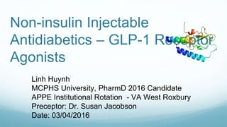 Non-insulin Injectable
Antidiabetics – GLP-1 Receptor
Agonists
Linh Huynh
MCPHS University, PharmD 2016 Candidate
APPE Institutional Rotation - VA West Roxbury
Preceptor: Dr. Susan Jacobson
Date: 03/04/2016
 