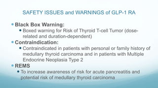 SAFETY ISSUES and WARNINGS of GLP-1 RA
Black Box Warning:
 Boxed warning for Risk of Thyroid T-cell Tumor (dose-
related and duration-dependent)
Contraindication:
 Contraindicated in patients with personal or family history of
medullary thyroid carcinoma and in patients with Multiple
Endocrine Neoplasia Type 2
REMS
 To increase awareness of risk for acute pancreatitis and
potential risk of medullary thyroid carcinoma
 
