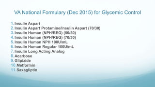 VA National Formulary (Dec 2015) for Glycemic Control
1.Insulin Aspart
2.Insulin Aspart Protamine/Insulin Aspart (70/30)
3.Insulin Human (NPH/REG) (50/50)
4.Insulin Human (NPH/REG) (70/30)
5.Insulin Human NPH 100U/mL
6.Insulin Human Regular 100U/mL
7.Insulin Long Acting Analog
8.Acarbose
9.Glipizide
10.Metformin
11.Saxagliptin
 