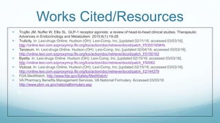 Works Cited/Resources
 Trujillo JM, Nuffer W, Ellis SL. GLP-1 receptor agonists: a review of head-to-head clinical studies. Therapeutic
Advances in Endocrinology and Metabolism. 2015;6(1):19-28.
 Trulicity. In: Lexi-drugs Online. Hudson (OH): Lexi-Comp, Inc.;[updated 02/11/16; accessed 03/03/16].
http://online.lexi.com.ezproxymcp.flo.org/lco/action/doc/retrieve/docid/patch_f/5355165#rfs
 Tanzeum. In: Lexi-drugs Online. Hudson (OH): Lexi-Comp, Inc.;[updated 02/04/16; accessed 03/03/16].
http://online.lexi.com.ezproxymcp.flo.org/lco/action/doc/retrieve/docid/patch_f/5100162
 Byetta. In: Lexi-drugs Online. Hudson (OH): Lexi-Comp, Inc.;[updated 02/15/16; accessed 03/03/16].
http://online.lexi.com.ezproxymcp.flo.org/lco/action/doc/retrieve/docid/patch_f/50062
 Victoza. In: Lexi-drugs Online. Hudson (OH): Lexi-Comp, Inc.;[updated 02/15/16; accessed 03/03/16].
http://online.lexi.com.ezproxymcp.flo.org/lco/action/doc/retrieve/docid/patch_f/2144379
 FDA MedWatch. http://www.fda.gov/Safety/MedWatch/
 VA Pharmacy Benefits Management Services. VA National Formulary. Accessed 03/03/16
http://www.pbm.va.gov/nationalformulary.asp
 