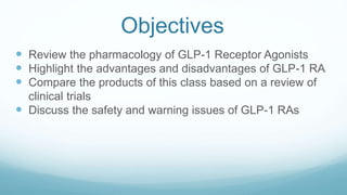 Objectives
 Review the pharmacology of GLP-1 Receptor Agonists
 Highlight the advantages and disadvantages of GLP-1 RA
 Compare the products of this class based on a review of
clinical trials
 Discuss the safety and warning issues of GLP-1 RAs
 