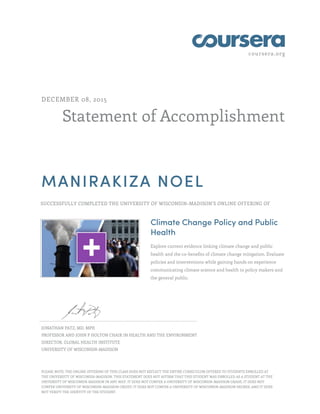 coursera.org
Statement of Accomplishment
DECEMBER 08, 2015
MANIRAKIZA NOEL
SUCCESSFULLY COMPLETED THE UNIVERSITY OF WISCONSIN–MADISON'S ONLINE OFFERING OF
Climate Change Policy and Public
Health
Explore current evidence linking climate change and public
health and the co-benefits of climate change mitigation. Evaluate
policies and interventions while gaining hands on experience
communicating climate science and health to policy makers and
the general public.
JONATHAN PATZ, MD, MPH
PROFESSOR AND JOHN P HOLTON CHAIR IN HEALTH AND THE ENVIRONMENT
DIRECTOR, GLOBAL HEALTH INSTITUTE
UNIVERSITY OF WISCONSIN-MADISON
PLEASE NOTE: THE ONLINE OFFERING OF THIS CLASS DOES NOT REFLECT THE ENTIRE CURRICULUM OFFERED TO STUDENTS ENROLLED AT
THE UNIVERSITY OF WISCONSIN–MADISON. THIS STATEMENT DOES NOT AFFIRM THAT THIS STUDENT WAS ENROLLED AS A STUDENT AT THE
UNIVERSITY OF WISCONSIN–MADISON IN ANY WAY. IT DOES NOT CONFER A UNIVERSITY OF WISCONSIN–MADISON GRADE; IT DOES NOT
CONFER UNIVERSITY OF WISCONSIN–MADISON CREDIT; IT DOES NOT CONFER A UNIVERSITY OF WISCONSIN–MADISON DEGREE; AND IT DOES
NOT VERIFY THE IDENTITY OF THE STUDENT.
 