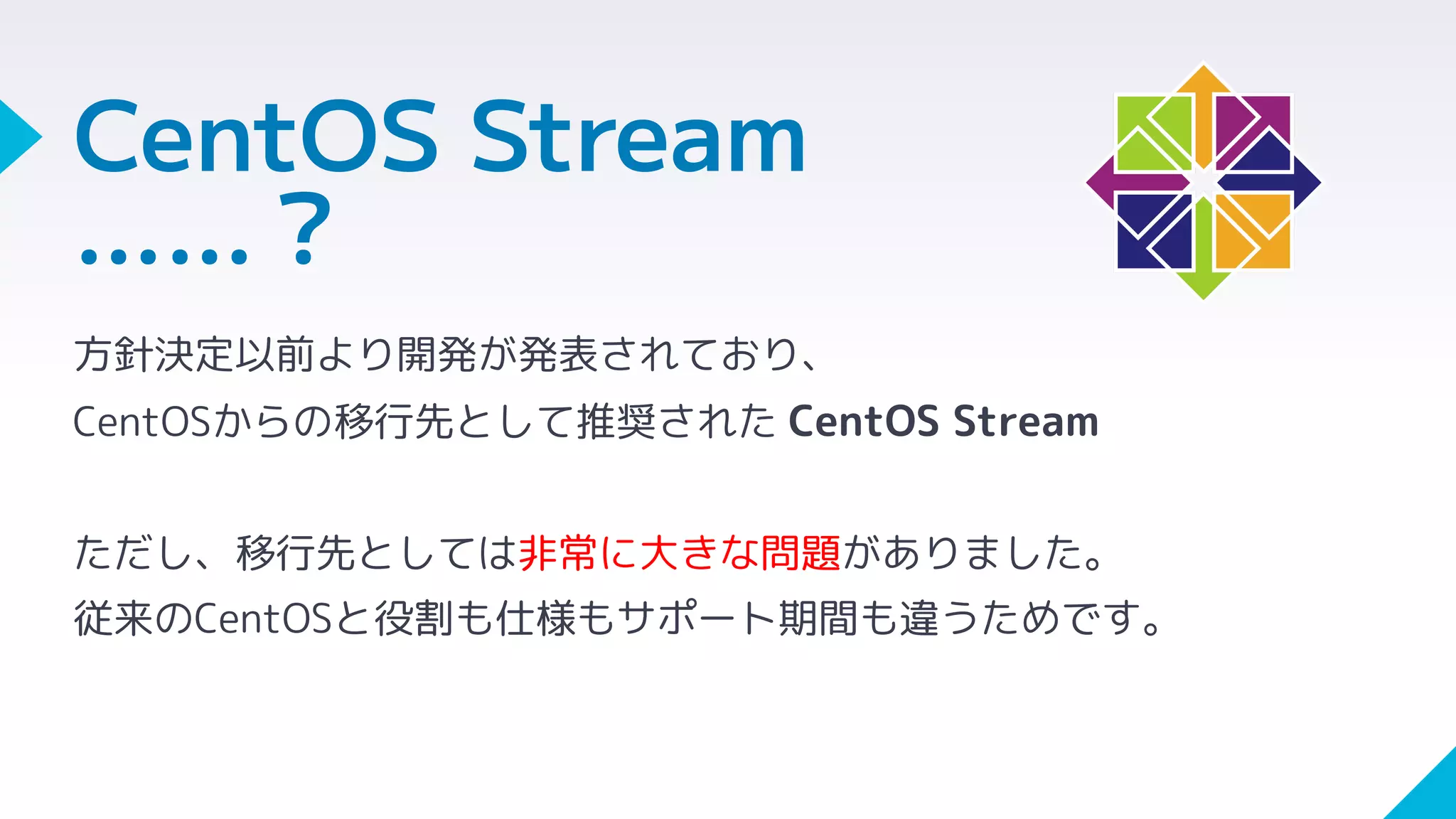 CentOS Stream
……？
方針決定以前より開発が発表されており、
CentOSからの移行先として推奨された CentOS Stream
ただし、移行先としては非常に大きな問題がありました。
従来のCentOSと役割も仕様もサポート期間も違うためです。
 
