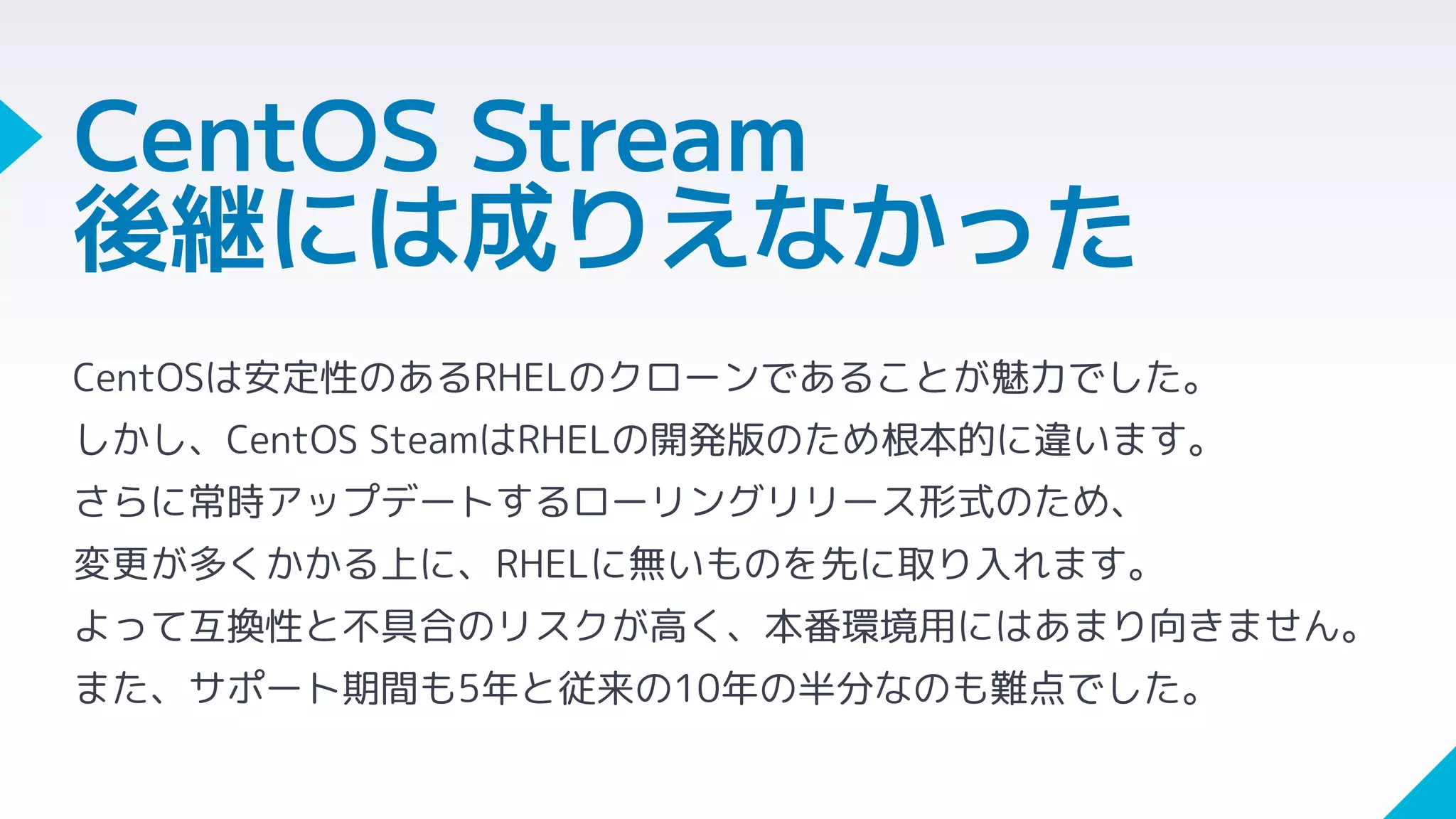 CentOS Stream
後継には成りえなかった
CentOSは安定性のあるRHELのクローンであることが魅力でした。
しかし、CentOS SteamはRHELの開発版のため根本的に違います。
さらに常時アップデートするローリングリリース形式のため、
変更が多くかかる上に、RHELに無いものを先に取り入れます。
よって互換性と不具合のリスクが高く、本番環境用にはあまり向きません。
また、サポート期間も5年と従来の10年の半分なのも難点でした。
 