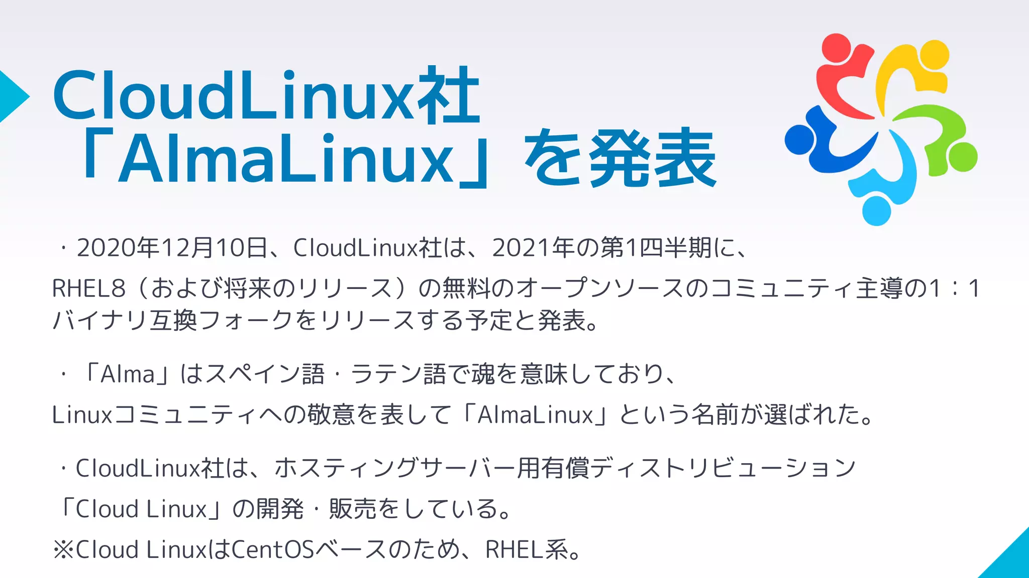 CloudLinux社
「AlmaLinux」を発表
・2020年12月10日、CloudLinux社は、2021年の第1四半期に、
RHEL8（および将来のリリース）の無料のオープンソースのコミュニティ主導の1：1
バイナリ互換フォークをリリースする予定と発表。
・「Alma」はスペイン語・ラテン語で魂を意味しており、
Linuxコミュニティへの敬意を表して「AlmaLinux」という名前が選ばれた。
・CloudLinux社は、ホスティングサーバー用有償ディストリビューション
「Cloud Linux」の開発・販売をしている。
※Cloud LinuxはCentOSベースのため、RHEL系。
 
