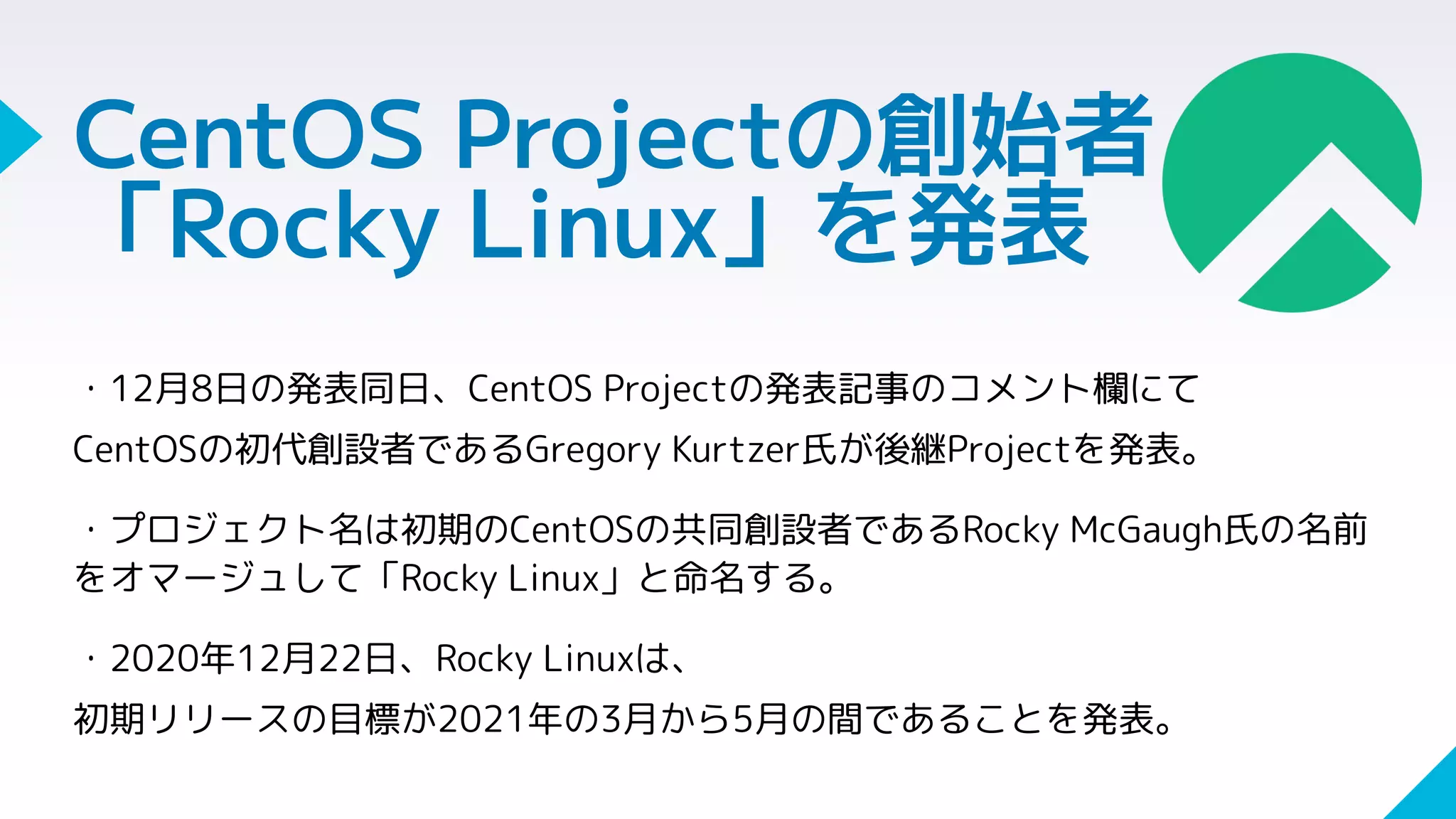 CentOS Projectの創始者
「Rocky Linux」を発表
・12月8日の発表同日、CentOS Projectの発表記事のコメント欄にて
CentOSの初代創設者であるGregory Kurtzer氏が後継Projectを発表。
・プロジェクト名は初期のCentOSの共同創設者であるRocky McGaugh氏の名前
をオマージュして「Rocky Linux」と命名する。
・2020年12月22日、Rocky Linuxは、
初期リリースの目標が2021年の3月から5月の間であることを発表。
 