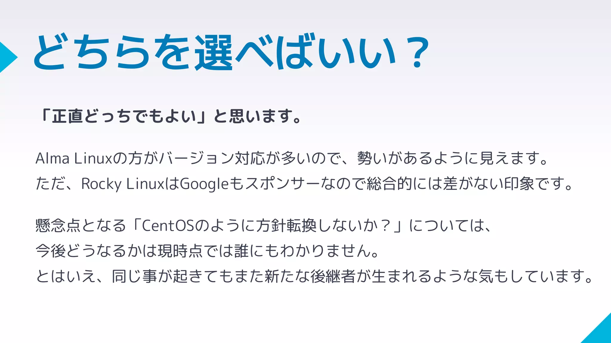 「正直どっちでもよい」と思います。
Alma Linuxの方がバージョン対応が多いので、勢いがあるように見えます。
ただ、Rocky LinuxはGoogleもスポンサーなので総合的には差がない印象です。
懸念点となる「CentOSのように方針転換しないか？」については、
今後どうなるかは現時点では誰にもわかりません。
とはいえ、同じ事が起きてもまた新たな後継者が生まれるような気もしています。
どちらを選べばいい？
 