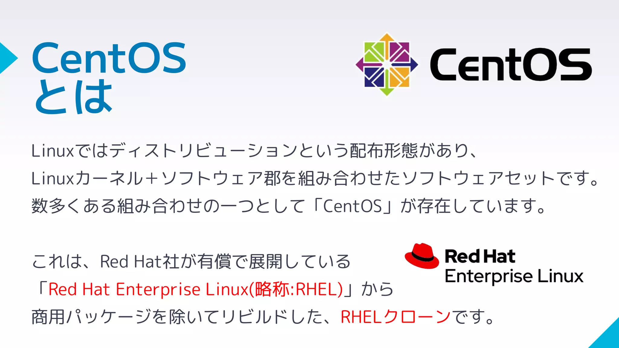 CentOS
とは
Linuxではディストリビューションという配布形態があり、
Linuxカーネル＋ソフトウェア郡を組み合わせたソフトウェアセットです。
数多くある組み合わせの一つとして「CentOS」が存在しています。
これは、Red Hat社が有償で展開している
「Red Hat Enterprise Linux(略称:RHEL)」から
商用パッケージを除いてリビルドした、RHELクローンです。
 