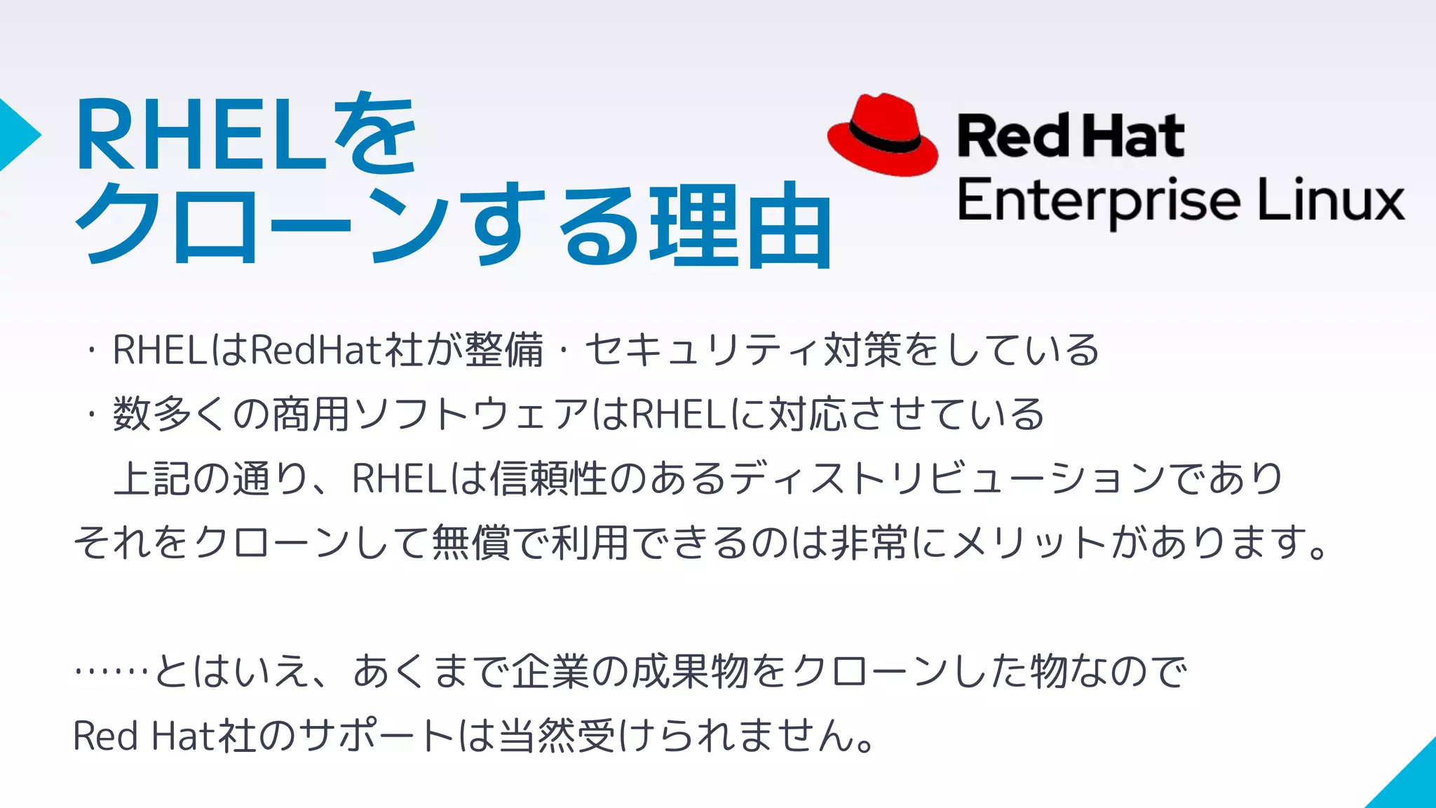 ・RHELはRedHat社が整備・セキュリティ対策をしている
・数多くの商用ソフトウェアはRHELに対応させている
上記の通り、RHELは信頼性のあるディストリビューションであり
それをクローンして無償で利用できるのは非常にメリットがあります。
……とはいえ、あくまで企業の成果物をクローンした物なので
Red Hat社のサポートは当然受けられません。
RHELを
クローンする理由
 
