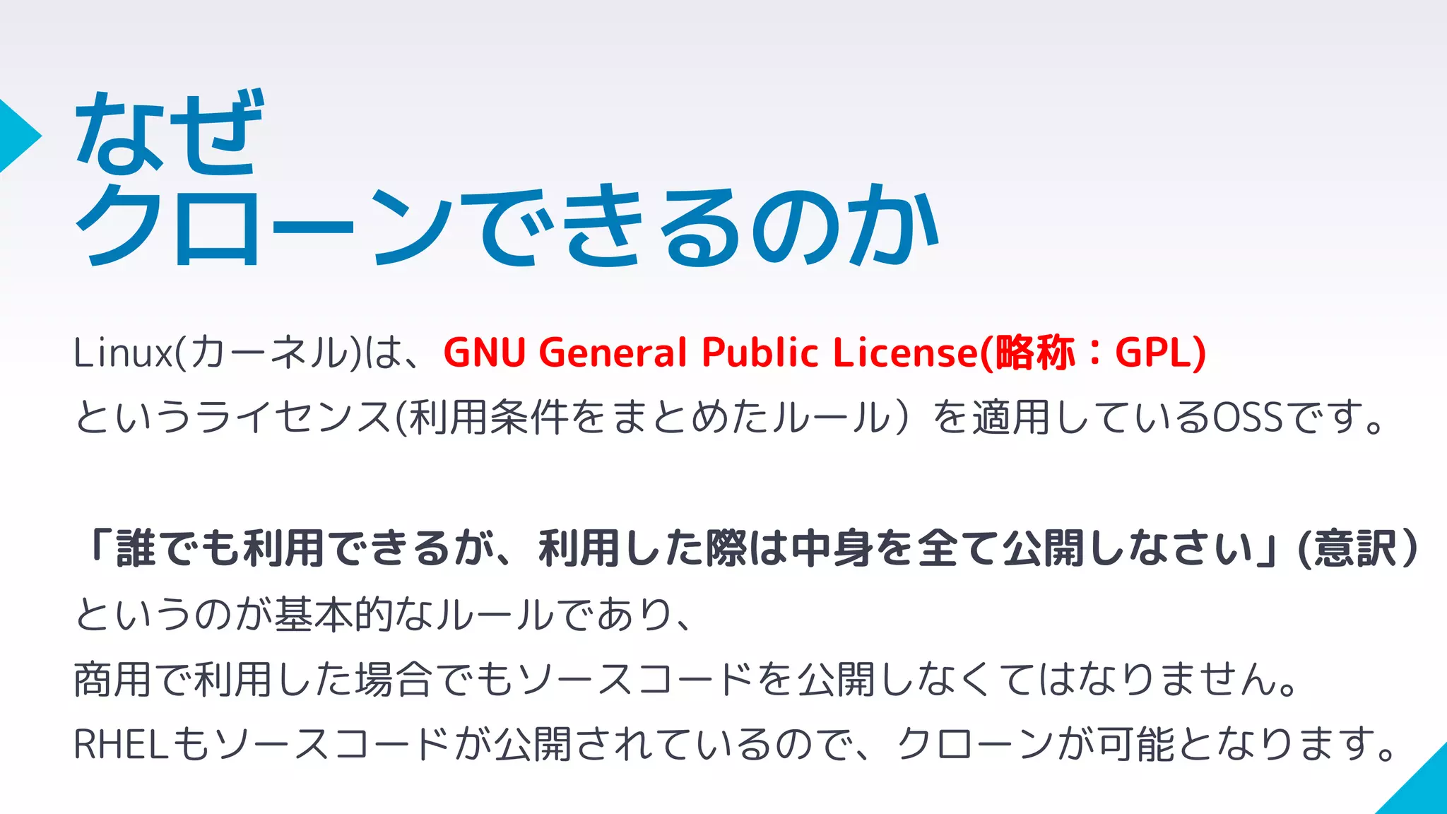 Linux(カーネル)は、GNU General Public License(略称：GPL)
というライセンス(利用条件をまとめたルール）を適用しているOSSです。
「誰でも利用できるが、利用した際は中身を全て公開しなさい」(意訳）
というのが基本的なルールであり、
商用で利用した場合でもソースコードを公開しなくてはなりません。
RHELもソースコードが公開されているので、クローンが可能となります。
なぜ
クローンできるのか
 