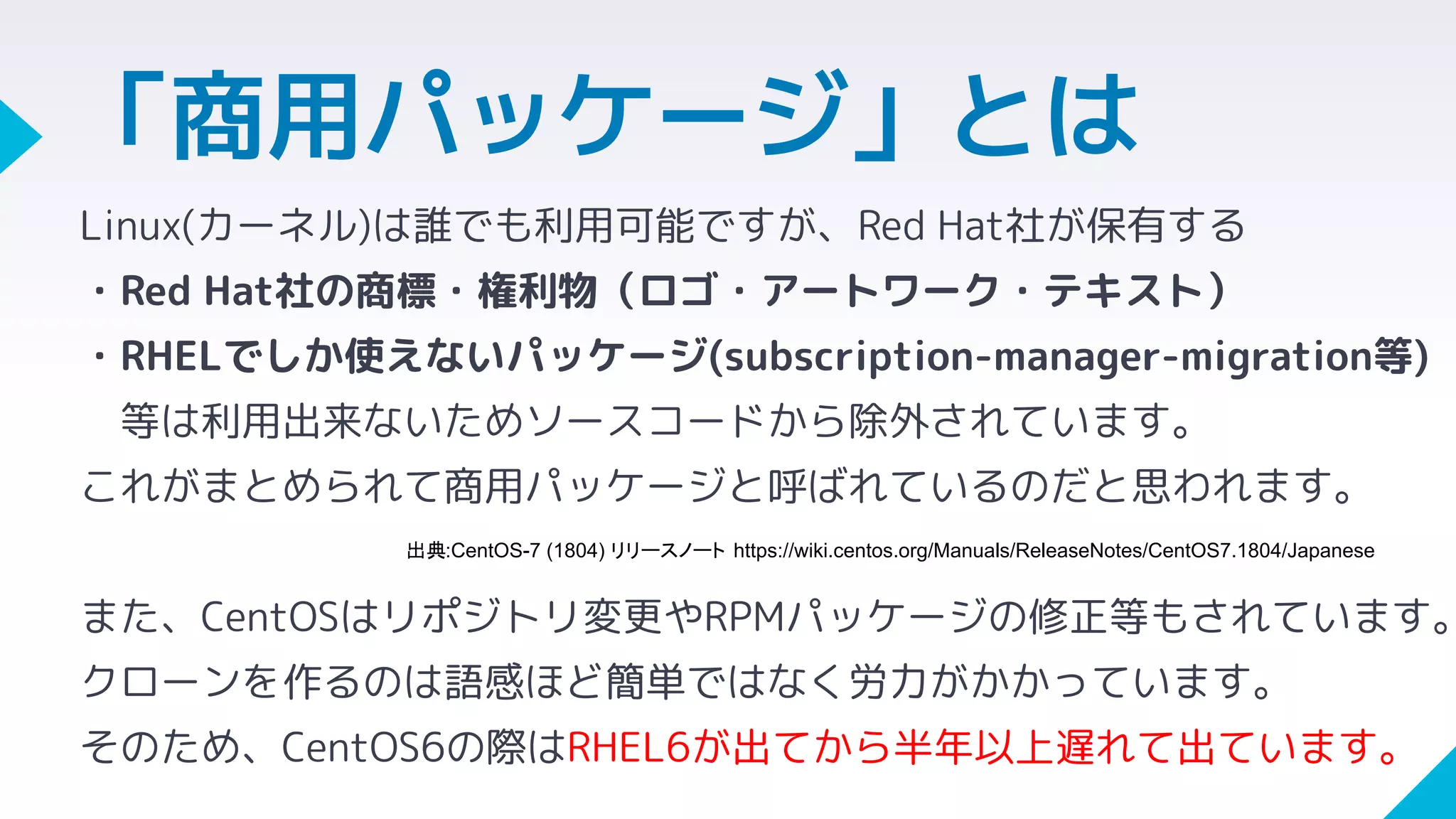 Linux(カーネル)は誰でも利用可能ですが、Red Hat社が保有する
・Red Hat社の商標・権利物（ロゴ・アートワーク・テキスト）
・RHELでしか使えないパッケージ(subscription-manager-migration等)
等は利用出来ないためソースコードから除外されています。
これがまとめられて商用パッケージと呼ばれているのだと思われます。
また、CentOSはリポジトリ変更やRPMパッケージの修正等もされています。
クローンを作るのは語感ほど簡単ではなく労力がかかっています。
そのため、CentOS6の際はRHEL6が出てから半年以上遅れて出ています。
「商用パッケージ」とは
出典:CentOS-7 (1804) リリースノート https://wiki.centos.org/Manuals/ReleaseNotes/CentOS7.1804/Japanese
 