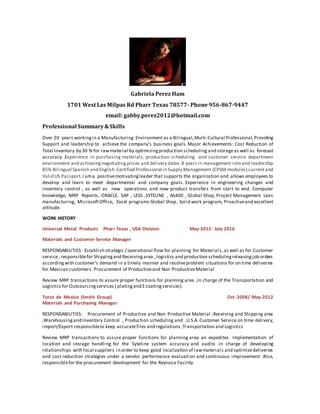 Gabriela Perez Ham
1701 West Las Milpas Rd Pharr Texas 78577- Phone 956-867-9447
email: gabby.perez2012@hotmail.com
Professional Summary &Skills
Over 20 years workingin a Manufacturing Environment as a Bilingual,Multi-Cultural Professional, Providing
Support and leadership to achieve the company’s business goals. Major Achievements: Cost Reduction of
Total Inventory by 30 % for rawmaterial by optimizingproduction scheduling and storageas well as forecast
accuracy .Experience in purchasing materials, production scheduling and customer service department
environment and achievingnegotiatingprices and delivery dates .8 years in management roleand leadership
85% Bilingual Spanish and English .Certified Professional in Supply Management (CPSM modules).current and
Valid US Passport. I ama positivemotivatingleader that supports the organization and allows employees to
develop and learn to meet departmental and company goals. Experience in engineering changes and
inventory control , as well as new operations and new product transfers from start to end. Computer
knowledge, MRP Reports, ORACLE, SAP , LESS ,SYTELINE , AS400 , Global Shop, Project Management Lean
manufacturing, MicrosoftOffice, Excel programs Global Shop , Solid work program, Proactiveand excellent
attitude.
WORK HISTORY
Universal Metal Products Pharr Texas , USA Division. May-2012- July-2016
Materials and Customer Service Manager
RESPONSABILITIES: Establish strategic / operational flow for planning for Materials,as well as for Customer
service, responsiblefor Shippingand Receivingarea ,logistics and production schedulingreleasingjob orders
accordingwith customer’s demand in a timely manner and resolveproblem situations for on time deliveries
for Mexican customers. Procurement of Productiveand Non ProductiveMaterial
Review MRP transactions to assure proper functions for planning area ,In charge of the Transportation and
Logistics for Outsourcingservices ( platingand Ecoatingservices).
Tutco de Mexico (Smith Group) Oct-2008/ May-2012
Materials and Purchasing Manager
RESPONSABILITIES: Procurement of Productive and Non Productive Material ,Receiving and Shipping area
,Warehousingand Inventory Control , Production scheduling and ,U.S.A. Customer Service on time delivery,
import/Export responsibleto keep accuratefiles and regulations ,Transportation and Logistics
Review MRP transactions to assure proper functions for planning area an expedites. Implementation of
location and storage handling for the Syteline system accuracy and audits .In charge of developing
relationships with local suppliers in order to keep good localization of rawmaterials and optimizedeliveries
and cost reduction strategies under a vendor performance evaluati on and continuous improvement. Also,
responsiblefor the procurement development for the Reynosa Facility.
 