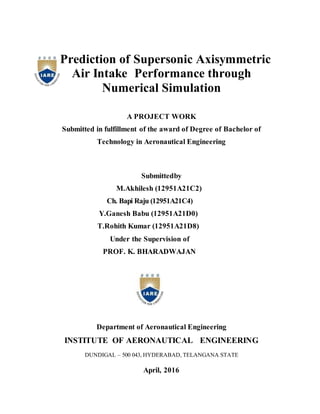 Prediction of Supersonic Axisymmetric
Air Intake Performance through
Numerical Simulation
A PROJECT WORK
Submitted in fulfillment of the award of Degree of Bachelor of
Technology in Aeronautical Engineering
Submittedby
M.Akhilesh (12951A21C2)
Ch. Bapi Raju (12951A21C4)
Y.Ganesh Babu (12951A21D0)
T.Rohith Kumar (12951A21D8)
Under the Supervision of
PROF. K. BHARADWAJAN
Department of Aeronautical Engineering
INSTITUTE OF AERONAUTICAL ENGINEERING
DUNDIGAL – 500 043, HYDERABAD, TELANGANA STATE
April, 2016
 