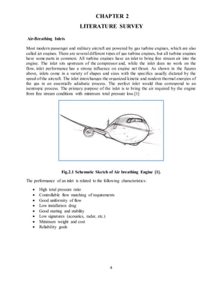 4
CHAPTER 2
LITERATURE SURVEY
Air-Breathing Inlets
Most modern passenger and military aircraft are powered by gas turbine engines, which are also
called jet engines. There are several different types of gas turbine engines, but all turbine engines
have some parts in common. All turbine engines have an inlet to bring free stream air into the
engine. The inlet sits upstream of the compressor and, while the inlet does no work on the
flow, inlet performance has a strong influence on engine net thrust. As shown in the figures
above, inlets come in a variety of shapes and sizes with the specifics usually dictated by the
speed of the aircraft. The inlet interchanges the organized kinetic and random thermal energies of
the gas in an essentially adiabatic process. The perfect inlet would thus correspond to an
isentropic process. The primary purpose of the inlet is to bring the air required by the engine
from free stream conditions with minimum total pressure loss.[1]
Fig.2.1 Schematic Sketch of Air breathing Engine [1].
The performance of an inlet is related to the following characteristics:
 High total pressure ratio
 Controllable flow matching of requirements
 Good uniformity of flow
 Low installation drag
 Good starting and stability
 Low signatures (acoustics, radar, etc.)
 Minimum weight and cost
 Reliability goals
 