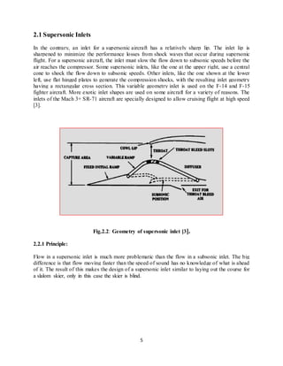 5
2.1 Supersonic Inlets
In the contrary, an inlet for a supersonic aircraft has a relatively sharp lip. The inlet lip is
sharpened to minimize the performance losses from shock waves that occur during supersonic
flight. For a supersonic aircraft, the inlet must slow the flow down to subsonic speeds before the
air reaches the compressor. Some supersonic inlets, like the one at the upper right, use a central
cone to shock the flow down to subsonic speeds. Other inlets, like the one shown at the lower
left, use flat hinged plates to generate the compression shocks, with the resulting inlet geometry
having a rectangular cross section. This variable geometry inlet is used on the F-14 and F-15
fighter aircraft. More exotic inlet shapes are used on some aircraft for a variety of reasons. The
inlets of the Mach 3+ SR-71 aircraft are specially designed to allow cruising flight at high speed
[3].
Fig.2.2: Geometry of supersonic inlet [3].
2.2.1 Principle:
Flow in a supersonic inlet is much more problematic than the flow in a subsonic inlet. The big
difference is that flow moving faster than the speed of sound has no knowledge of what is ahead
of it. The result of this makes the design of a supersonic inlet similar to laying out the course for
a slalom skier, only in this case the skier is blind.
 